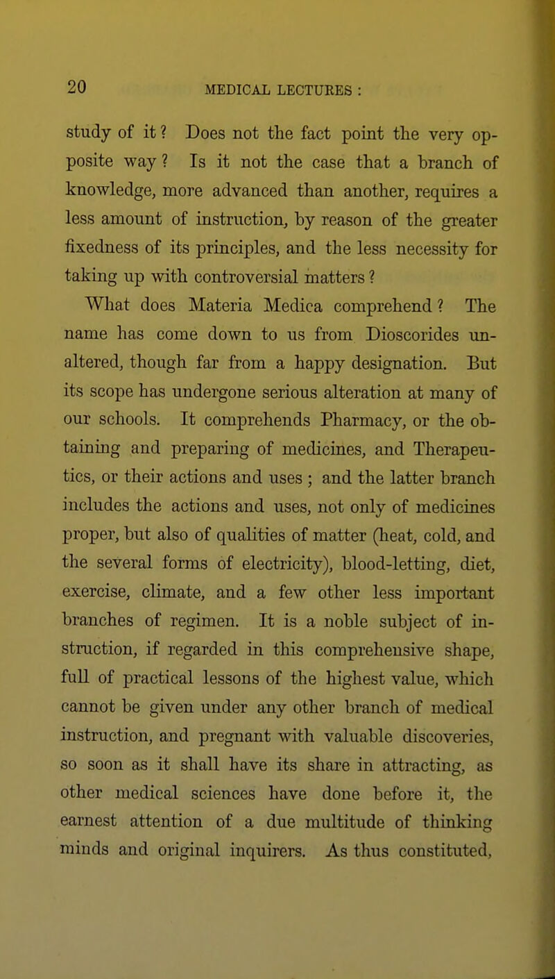 study of it ? Does not the fact point the very op- posite way ? Is it not the case that a branch of knowledge, more advanced than another, requires a less amount of instruction, by reason of the greater fixedness of its priuciples, and the less necessity for taking up with controversial matters ? What does Materia Medica comprehend? The name has come down to us from Dioscorides un- altered, though far from a happy designation. But its scope has undergone serious alteration at many of our schools. It comprehends Pharmacy, or the ob- taining and preparing of medicines, and Therapeu- tics, or their actions and uses ; and the latter branch includes the actions and uses, not only of medicines proper, but also of qualities of matter (heat, cold, and the several forms of electricity), blood-letting, diet, exercise, climate, and a few other less important branches of regimen. It is a noble subject of in- struction, if regarded in this comprehensive shape, fuU of practical lessons of the highest value, which cannot be given under any other branch of medical instruction, and pregnant with valuable discoveries, so soon as it shall have its share in attracting, as other medical sciences have done before it, the earnest attention of a due multitude of thinking minds and original inquirers. As thus constituted.