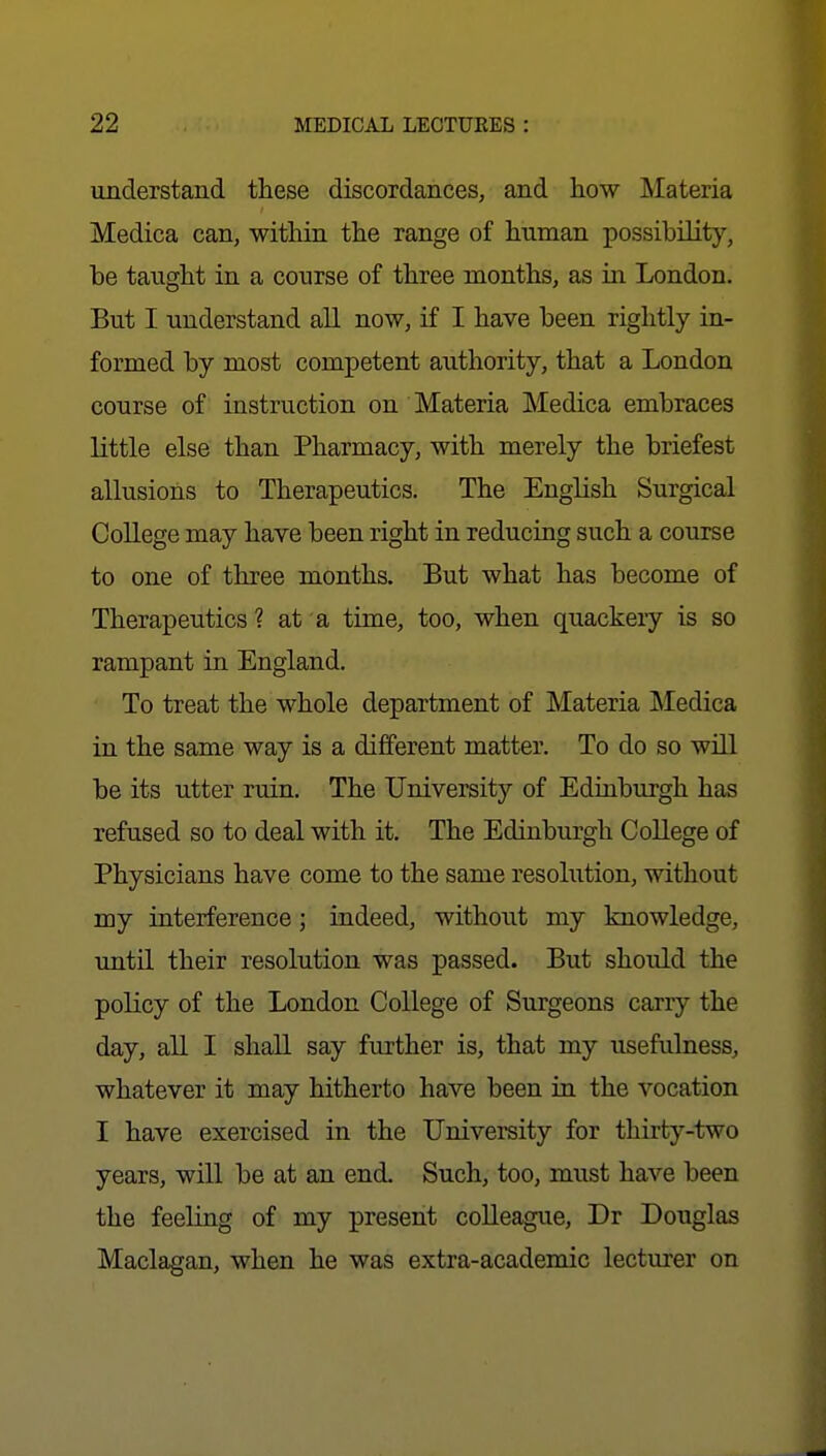 understand these discordances, and how Materia Medica can, within the range of human possibility, be taught in a course of three months, as in London. But I understand all now, if I have been rightly in- formed by most competent authority, that a London course of instruction on Materia Medica embraces little else than Pharmacy, with merely the briefest allusions to Therapeutics. The English Surgical College may have been right in reducing such a course to one of three months. But what has become of Therapeutics ? at a time, too, when quackeiy is so rampant in England. To treat the whole department of Materia Medica in the same way is a different matter. To do so wHl be its utter ruin. The University of Edinburgh has refused so to deal with it. The Edinburgh College of Physicians have come to the same resolution, without my interference; indeed, without my knowledge, until their resolution was passed. But should the policy of the London College of Surgeons carry the day, all I shall say further is, that my usefulness, whatever it may hitherto have been in the vocation I have exercised in the University for thirty-two years, will be at an end. Such, too, must have been the feeling of my present colleague, Dr Douglas Maclagan, when he was extra-academic lecturer on