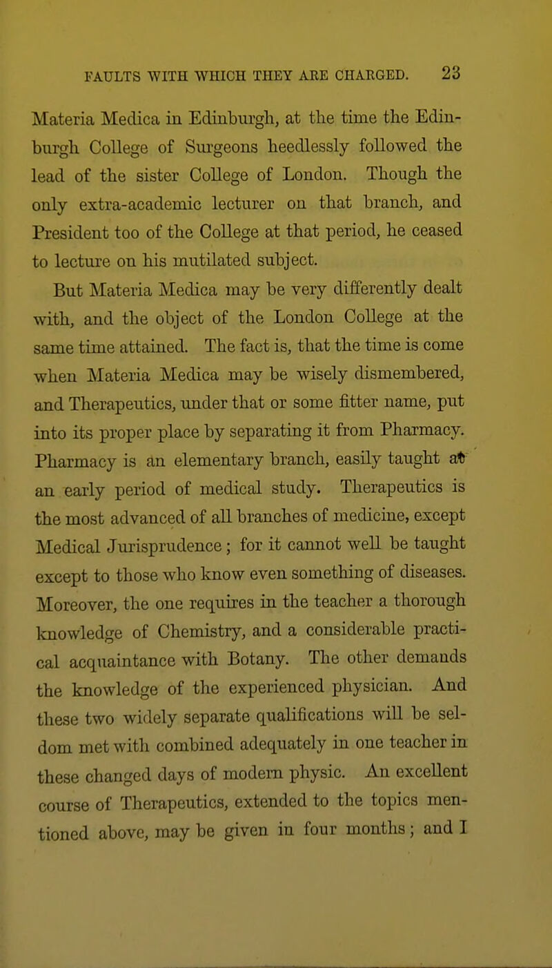 Materia Medica in Edinburgh, at the time the Edin- burgh College of Surgeons heedlessly followed the lead of the sister College of London. Though the only extra-academic lecturer on that branch, and President too of the College at that period, he ceased to lecture on his mutilated subject. But Materia Medica may be very differently dealt with, and the object of the London College at the same time attained. The fact is, that the time is come when Materia Medica may be wisely dismembered, and Therapeutics, under that or some fitter name, put into its proper place by separating it from Pharmacy. Pharmacy is an elementary branch, easily taught at an early period of medical study. Therapeutics is the most advanced of all branches of medicine, except Medical Jurisprudence; for it cannot well be taught except to those who know even something of diseases. Moreover, the one requires in the teacher a thorough knowledge of Chemistry, and a considerable practi- cal acquaintance with Botany. The other demands the knowledge of the experienced physician. And these two widely separate qualifications will be sel- dom met with combined adequately in one teacher in these changed days of modem physic. An excellent course of Therapeutics, extended to the topics men- tioned above, may be given in four months; and I