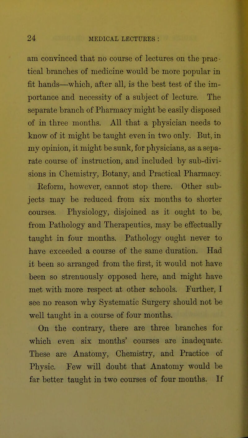 am convinced that no course of lectures on the prac - tical branches of medicine would be more popular in fit hands—which, after all, is the best test of the im- portance and necessity of a subject of lecture. The separate branch of Pharmacy might be easily disposed of in three months. All that a physician needs to know of it might be taught even in two only. But, in my opinion, it might be sunk, for physicians, as a sepa- rate course of instruction, and included by sub-divi- sions in Chemistry, Botany, and Practical Pharmacy. Eeform, however, cannot stop there. Other sub- jects may be reduced from six months to shorter courses. Physiology, disjoined as it ought to be, from Pathology and Therapeutics, may be effectually taught in four months. Pathology ought never to have exceeded a course of the same duration. Had it been so arranged from the first, it would not have been so strenuously opposed here, and might have met with more respect at other schools. Further, I see no reason why Systematic Surgery should not be well taught in a course of four months. On the contrary, there are three branches for which even six months' courses are inadequate. These are Anatomy, Chemistry, and Practice of Physic. Few wiU. doubt that Anatomy would be far better taught in two courses of four months. If