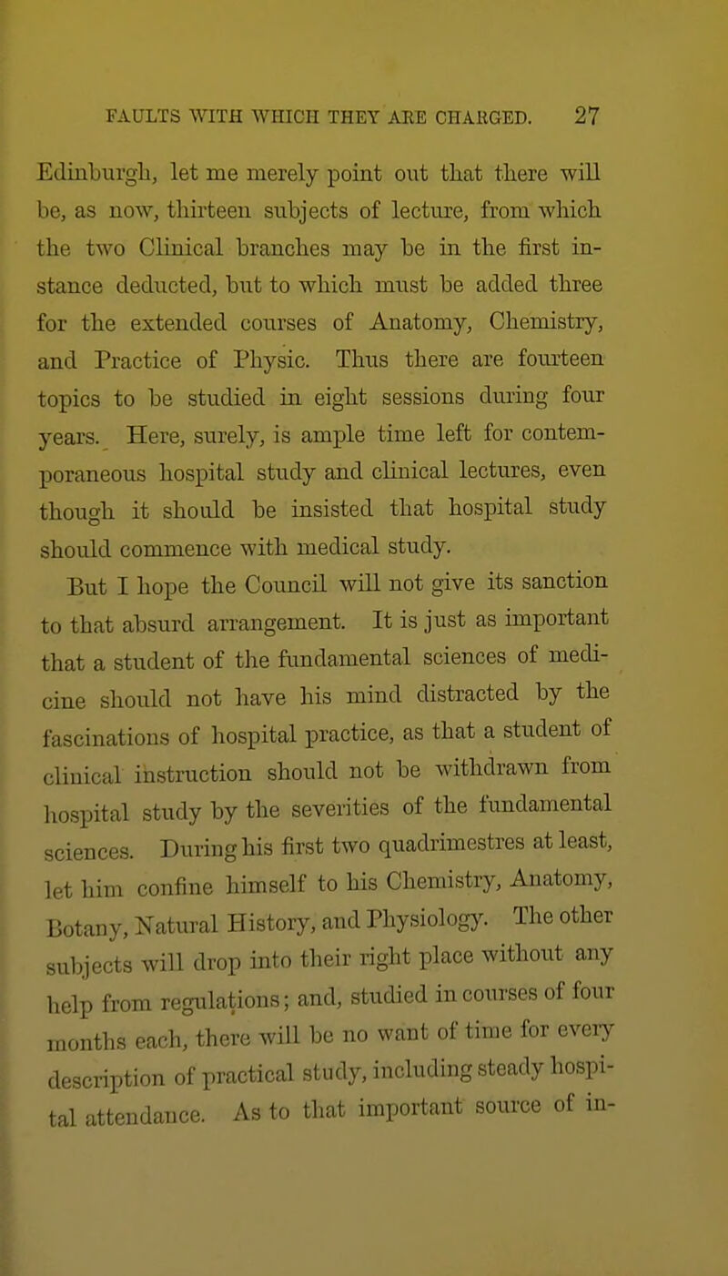 Edinburgli, let me merely point out that tliere will be, as now, thirteen subjects of lecture, from •which, the two Clinical branches may be in the first in- stance cledn.ctecl, but to which must be added three for the extended courses of Anatomy, Chemistry, and Practice of Physic. Thus there are fourteen topics to be studied in eight sessions during four years. Here, surely, is ample time left for contem- poraneous hospital study and chuical lectures, even though it should be insisted that hospital study should commence with medical study. But I hope the Council will not give its sanction to that absurd arrangement. It is just as important that a student of the fundamental sciences of medi- cine should not have his mind distracted by the fascinations of hospital practice, as that a student of clinical instruction should not be withdrawn from hospital study by the severities of the fundamental sciences. During his first two quadrimestres at least, let him confine himself to his Chemistry, Anatomy, Botany, Natural History, and Physiology. The other subjects will drop into their right place without any help from regulations; and, studied in courses of four months each, there will be no want of time for every description of practical study, including steady hospi- tal attendance. As to that important source of in-