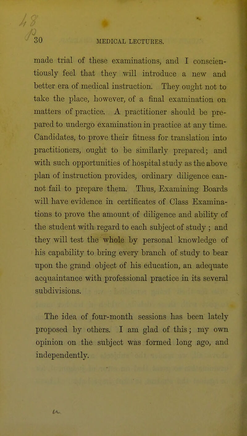 9' 30 MEDICAL LECTURES. made trial of these examinations, and I conscien- tiously feel that they will introduce a new and better era of medical instruction. They ought not to take the j)lace, however, of a final examination on matters of practice. A practitioner should be pre- pared to undergo examination in practice at any time. Candidates, to prove their fitness for translation into practitioners, ought to be similarly prepared; and with such opportunities of hospital study as the above plan of instruction provides, ordinary diligence can- not fail to prepare them. Thus, Examining Boards will have evidence in certificates of Class Examina- tions to prove the amount of diligence and ability of the student with regard to each subject of study ; and they will test the whole by personal knowledge of his capability to bring every branch of study to bear upon the grand object of his education, an adequate acqiiaintance with professional practice in its several subdivisions. The idea of four-month sessions has been lately proposed by others. I am glad of tliis; my own opinion on the subject Was formed long ago, and independently.