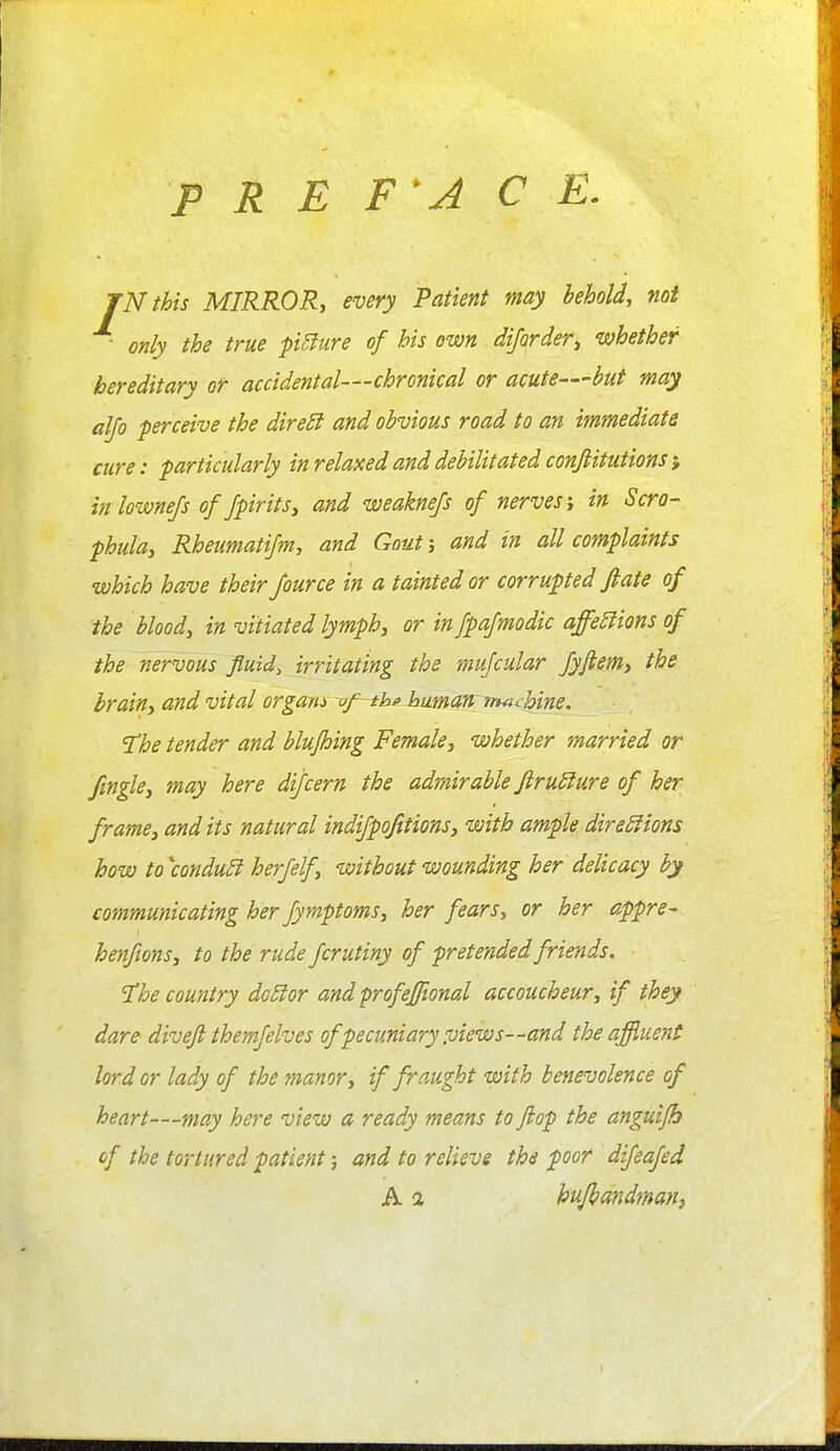 P R E F'A C E. JN this MIRROR, every Patient may behold, noi ■ only the true fixture of his own dijarder, whether hereditary or accidental—chronical or acute—but may alfo perceive the dire£f and obvious road to an immediate cure: particularly in relaxed and debilitated conjiitutions j inlownefs of Jpirits, and weaknefs of nerves i in Scra- phula, Rheumatifm, and Gout j and in all complaints which have their Jource in a tainted or corrupted flate of the bloody in vitiated lymph, or in fpafmodic affe£lions of the nervous fluids irritating the mufcular fyftem, the brain, and vital orgam aj^ thp humarf machine. 'The tender and blujhing Female, whether married or fingle, may here dijcern the admirable firuSiure of her frame, and its natural indifpofttions, with ample direSfions how to\onduB h erf elf, without wounding her delicacy by communicating her fymptoms, her fears, or her appre- henfions, to the rude fcrutiny of pretended friends. 'The country do5ior and profeffional accoucheur, if they dare diveji themfelves of pecuniary :uiews--and the affluent lord or lady of the manor, if fraught with benevolence of heart—may here view a ready means to flop the anguijb of the tortured patient; and to relieve the poor difeafed