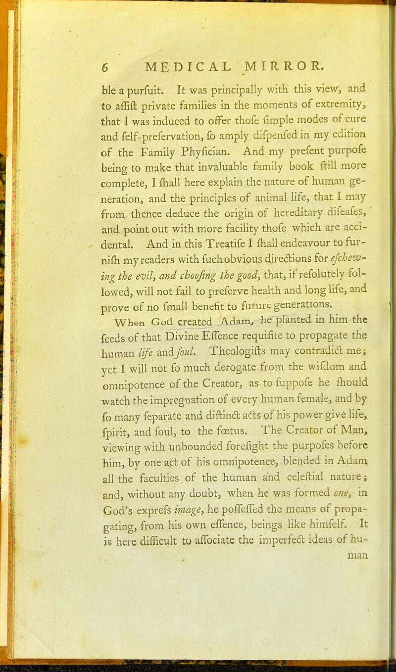 ble a purfuit. It was principally with this view, and to aflift private families in the moments of extremity, that I was induced to offer thofe fimple modes of cure and felf-prefervation, fo amply difpenfedin my edition of the Family Phyfician. And my prefent purpofe beins to make that invaluable family book ft ill more complete, I fhall here explain the nature of human ge- neration, and the principles of animal life, that I may from thence deduce the origin of hereditary difeafes,' and point out with more facility thofe which are acci- dental. And in this Treatife I fhall endeavour to fur- nifh my readers with fuch obvious diredions for ejchew- ing the evil, and choofmg the good, that, if refolutely fol- lowed, will not fail to preferve health and long life, and prove of no fmall benefit to future generations. When God created Adam, he planted in him the feeds of that Divine EfTence requifite to propagate the human life andJoul. Theologifts may contradicfb me; yet I will not fo much derogate, from the wifdom and omnipotence of the Creator, as to fuppofe he fhould watch the impregnation of every human female, and by fo many feparate and diftindl ads of his power give life, fpirit, and foul, to the foetus. The Creator of Man, viewing with unbounded forefight the purpofes before him, by one aft of his omnipotence, blended in Adam all the faculties of the human and celeftial nature; and, without any doubt, when he was formed one, in God's exprefs image, he pofTefTed the means of propa- gating, from his own effence, beings like himfelf. It is here difficult to afTociate the imperfedt ideas of hu- man