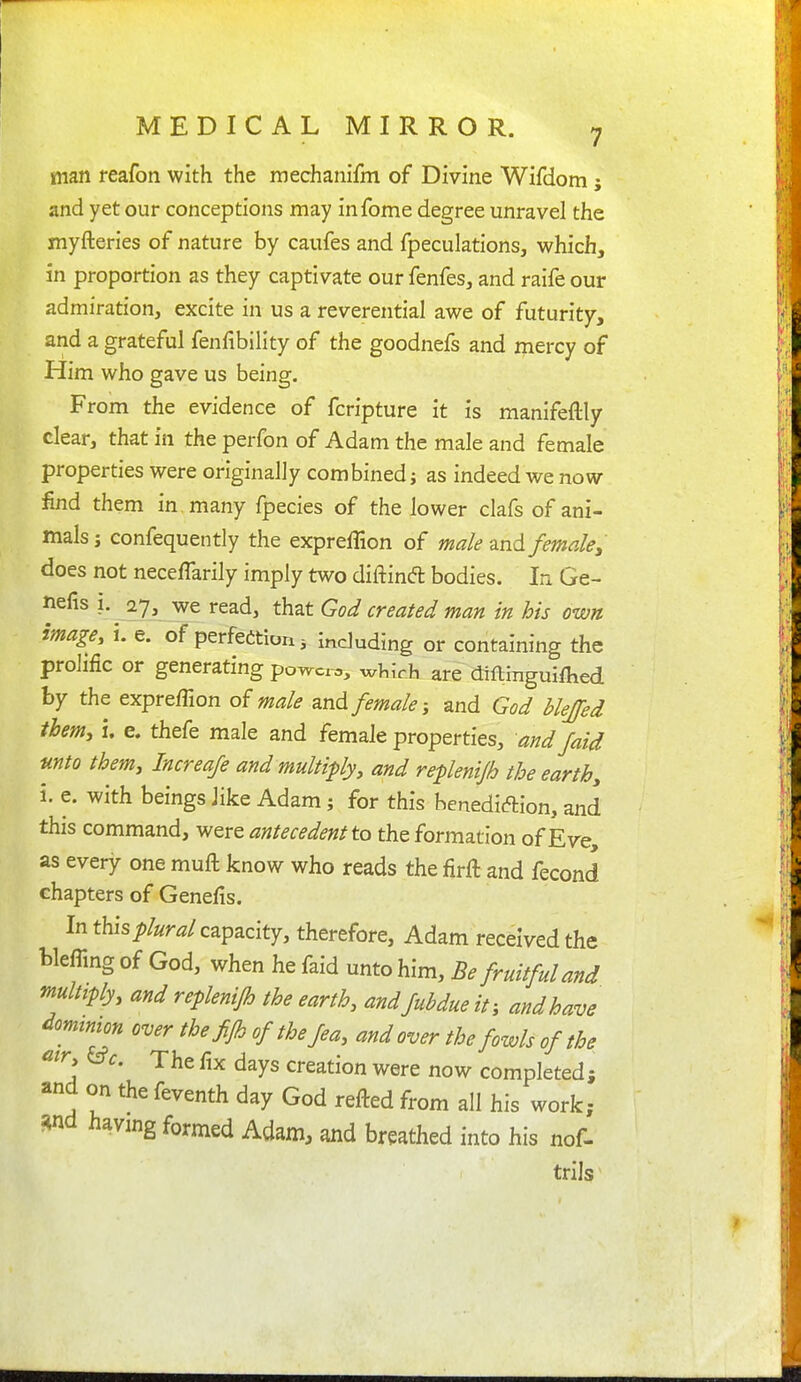 man reafon with the raechanifm of Divine Wifdom; and yet our conceptions may infome degree unravel the myfteries of nature by caufes and fpeculations, which, in proportion as they captivate our fenfes, and raife our admiration, excite in us a reverential awe of futurity, and a grateful fenfibility of the goodnefs and mercy of Him who gave us being. From the evidence of fcripture it is manifeftly clear, that in the perfon of Adam the male and female properties were originally combined; as indeed we now find them in, many fpecies of the lower clafs of ani- mals ; confequently the expreffion of male ^nA femaley does not necefTarily imply two diftind bodies. In Ge- nefis i. _27^ we read, that God created man in his own image, i. e. of perfedtion 3 including or containing the prolific or generating powers, wliich are diflmgui/hed by the expreffion of male and female and God blejfed them:, i. e. thefe male and female properties, and faid unto them, Increafe and multiply, and replenijh the earth, i. e. with beings like Adam; for this benediftion, and this command, were antecedent to the formation of Ev^e, as every one muft know who reads the firft and fecond chapters of Genefis. In this plural capacity, therefore, Adam received the blefling of God, when he faid unto him. Be fruitful and multiply, and replenijh the earth, and fubdue if, and have domtmon over the fijh ofthefea, and over the fowls of the ^tr, &c. The fix days creation were now completed; and on the feventh day God refted from all his work; ?4nd having formed Adam, and breathed into his nof- trils