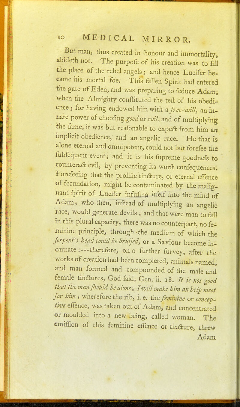 But man, thus created in honour and immortah'ty, abideth not. The purpofe of his creation was to fill the place of the rebel angels; and hence Lucifer be- came his mortal foe. This fallen Spirit had entered the gate of Eden, and was preparing to feduce Adam, when the Almighty conftituted the teft of his obedi- ence 3 for having endowed him with 2ifree.will^ an in- nate power of choofmg good or evil, and of multiplying the fame, it was but reafonable to exped from him an implicit obedience; and an angelic race. He that is alone eternal and omnipotent, could not but forefee the fubfequent event; and it is his fupreme goodnefs to counteradl evil, by preventing its worft confequences. Forefeeing that the prolific tindlure, or eternal effence of fecundation, might be contaminated by the malig- nant fpirit of Lucifer infufing itfelf into the mind of Adam J who then, inftead of multiplying an angelic race, would generate devils ; and that were man to fall in this plural capacity, there was no counterpart, no fe- minine principle, through-the medium of which the Jerpenfs head could be bruijed, or a Saviour become in- carnate :—therefore, on a further furvey, after the works of creation had been completed, animals named, and man formed and compounded of the male and female tindlures, God faid. Gen. ii. i8. // is not good that the manjhould he alone; I will make him an help meet for him ; wherefore the rib, i. e. the feminine or concep- tive eflence, was taken out of Adam, and concentrated or moulded into a new being, called woman. The cmiffion of this feminine eiTence or tindure, threw Adam