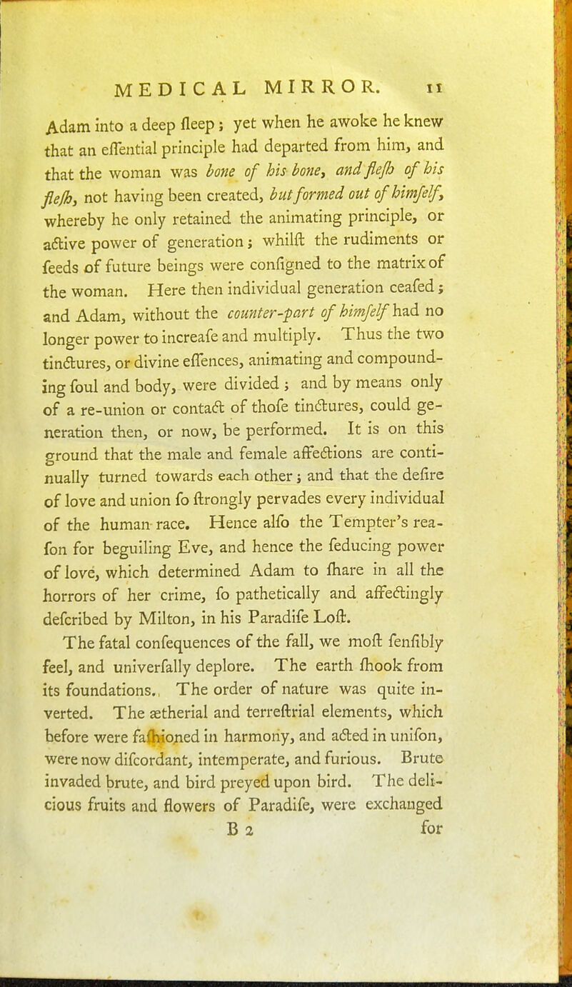 Adam into a deep fleep; yet when he awoke he knew that an eflential principle had departed from him, and that the woman was bone of his honey and flejh of his flefhj not having been created, but formed out ofhimfelfy whereby he only retained the animating principle, or adtive power of generation j whilft the rudiments or feeds of future beings were configned to the matrix of the woman. Here then individual generation ceafed; and Adam, without the counter-part of himjelf hz6. no longer power to increafe and multiply. Thus the two tindures, or divine eflences, animating and compound- ing foul and body, were divided ; and by means only of a re-union or contad of thofe tindures, could ge- neration then, or now, be performed. It is on this ground that the male and female affedions are conti- nually turned towards each other j and that the defire of love and union fo ftrongly pervades every individual of the human race. Hence alfo the Tempter's rea- fon for beguiling Eve, and hence the feducing power of love, which determined Adam to fhare in all the horrors of her crime, fo pathetically and affedingly defcribed by Milton, in his Paradife Loft. The fatal confequences of the fall, we moft fenfibly feel, and univerfally deplore. The earth fhook from its foundations., The order of nature was quite in- verted. The astherial and terreftrial elements, which before were fafbio^ied in harmoiiy, and aded in unifon, were now difcordant, intemperate, and furious. Brute invaded brute, and bird preyed upon bird. The deli- cious fruits and flowers of Paradife, were exchanged B 2 for