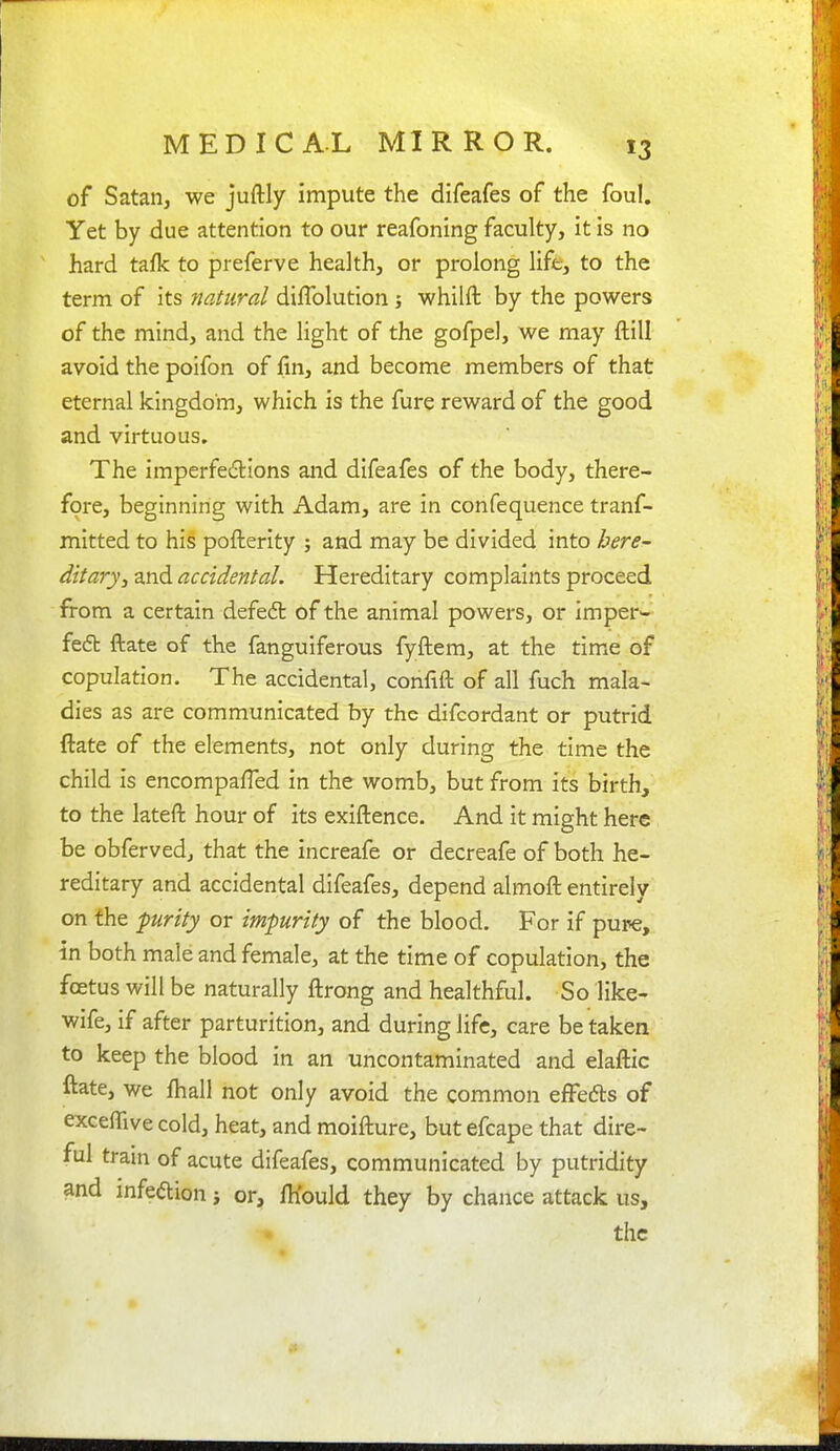 of Satan, we juftly impute the difeafes of the foul. Yet by due attention to our reafoning faculty, it is no hard tafk to preferve health, or prolong life, to the term of its natural diflblution j whilft by the powers of the mind, and the light of the gofpel, we may ftill avoid the poifon of fin, and become members of that eternal kingdom, which is the fure reward of the good and virtuous. The imperfedtions and difeafes of the body, there- fore, beginning with Adam, are in confequence tranf- mitted to his pofterlty ; and may be divided into here- ditary, and accidental. Hereditary complaints proceed from a certain defe6t of the animal powers, or imper- fe6b ftate of the fanguiferous fyftem, at the time of copulation. The accidental, confift of all fuch mala- dies as are communicated by the difcordant or putrid ftate of the elements, not only during the time the child is encompaffed in the womb, but from its birth, to the lateft hour of its exiftence. And it might here be obfervedj that the increafe or decreafe of both he- reditary and accidental difeafes, depend almoft entirely on the furity or impurity of the blood. For if pure, in both male and female, at the time of copulation, the foetus will be naturally ftrong and healthful. So like- wife, if after parturition, and during life, care be taken to keep the blood in an uncontaminated and elaftic ftate, we ftiall not only avoid the common efFefts of exceflive cold, heat, and moifture, but efcape that dire- ful train of acute difeafes, communicated by putridity and infedion i or, IKould they by chance attack us, the