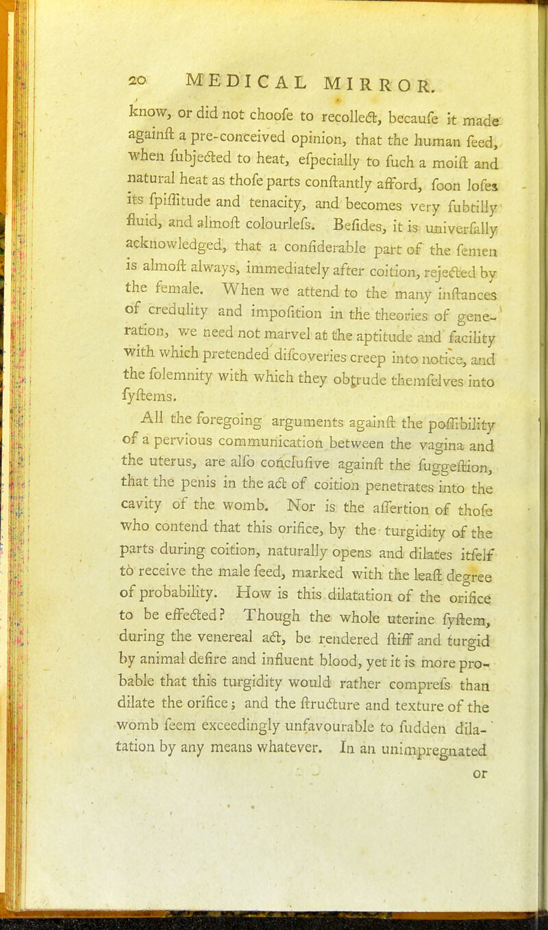 know, or did not choofe to recoiled, becaufe it made againft a pre-conceived opinion, that the human feed, when fubjedled to heat, efpecially to fuch a moift and natural heat as thofe parts conftantly afford, foon lofes Its fpiffitude and tenacity, and becomes very fubtilly fluid, and almoft colourlefs. Befides, it is. univerfally acknowledged, that a confiderable part of the femen is almoft always, immediately after coition, rejeded by the female. When we attend to the many iziftance^ of credulity and impofition in the theories of gene- ration, we need not marvel at the aptitude and facihty with which pretended difcoveries creep into notice, and the folemnity with which they obtrude themfelves into fyftems. All the foregoing arguments againft the poffibility of a pervious communication between the vagina and the uterus, are alfo conclufive againft the fuggeftion, that the penis in the act of coition penetrates^into the cavity of the. womb. Nor is the alTertion of thofe who contend that this orifice, by the -turgidity of the parts during coition, naturally opens and dilates itfelf to receive the male feed, marked with the leaft decrree of probability. How is this dilatation of the orifice to be effedled ? Though the whole uterine fyftem, during the venereal aft, be rendered ftiff and turgid by animal defire and influent blood, yet it is more pro- bable that this turgidity would rather comprefs than dilate the orifice; and the ftrudture and texture of the womb feem exceedingly unfavourable to fudden dila- tation by any means whatever. In an unimpregnated or