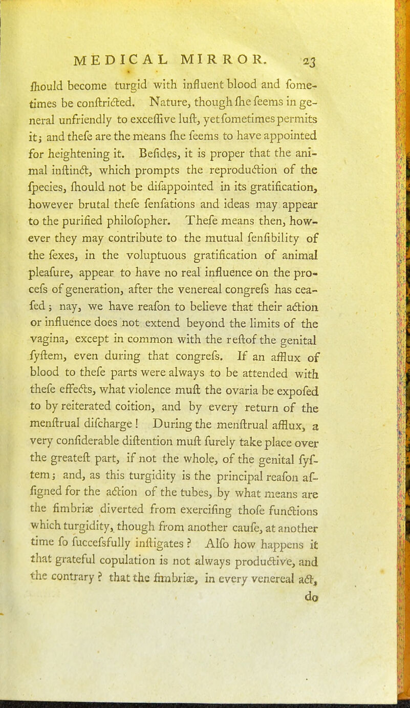 ihould become turgid with iijfluent blood and fome- times be conftricfted. Nature, though Ibe feems in ge- neral unfriendly to exceffive luft, yet fometimes permits it J and thefe are the means {he feems to have appointed for heightening it. Befides, it is proper that the ani- mal inftind, which prompts the reprodudlion of the fpecies, fhould not be difappointed in its gratification, however brutal thefe fenfations and ideas may appear to the purified philofopher. Thefe means then, how- ever they may contribute to the mutual fenfibility of the fexes, in the voluptuous gratification of animal pleafure, appear to have no real influence on the pro- cefs of generation, after the venereal congrefs has cea- fed 5 nay, we have reafon to believe that their adtion or influence does not extend beyond the limits of the vagina, except in common with the refl:of the genital fyfl:em, even during that congrefs. If an afflux of blood to thefe parts were always to be attended with thefe eff^efts, what violence mufl: the ovaria be expofed to by reiterated coition, and by every return of the menftrual difcharge ! During the menfl:rual afflux, a very confiderable diftention mufl: furely take place over the greatefl: part, if not the whole, of the genital fyf- temj and, as this turgidity is the principal reafon af- figned for the adion of the tubes, by what means are the fimbrias diverted from exercifing thofe funftions which turgidity, though from another caufe, at another time fo fuccefsfully inftigates ? Alfo how happens it that grateful copulation is not always produc5live, and the contrary ? that the fimbrias, in every venereal ad, do