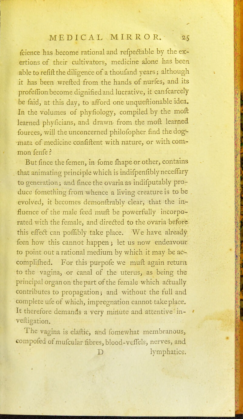 Science has become rational and refpedlable by the ex- ertions of their cultivators, medicine alone has been, able to refiftthe diligence of a thoiifand years; although it has been wrefted from the hands of nurfes, and its profefTion become dignified and lucrative, it canfcarcely be faid, at this day, to afford one unqueftionable idea. In the volumes of phyfiology, compiled by the moft learned phyficians, and drawn- from the moft learned fources, will the unconcerned philofopher find the dog-- mata of medicine confiftent with nature, or with com- mon fenfe ? But fince the femen, in fome {hape or other, contains that animating principle which is indifpenfibly necefiary to generation i and fince the ovariaas indifputably pro- duce fomething from whence a living creature is to be . evolved, it becomes demonfl:rably clear, that the in- fluence of the male feed muft be powerfully incorpo- rated with the female, and direded to the ovaria before this efFed can poflibly take place. We have already feen how this cannot happen j let us now endeavour to point out a rational medium by which it may be ac- compllfhed. For this purpofe we muft again return to the vagina, or canal of the uterus, as being the principal organ on the part of the female which adually contributes to propagation; and without the full and complete ufe of which, impregnation cannot take place. It therefore demands a very miriute and attentive' in- ' veftigation. The vagina is elaftic, and fomewhat membranous, compofed of mufcular fibres, blood-veffels, nerves, and D lymphatics.