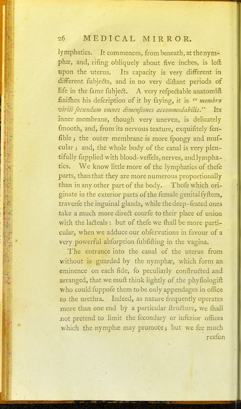 lymphatics. It commences, from beneath, at the nym- phae, and, rifing obliquely about five inches, is loft upon the uterus. Its capacity is very different in different fubjedls, and in no very diftant periods of life in the fame fubjedl. A very refpedlable anatomift finifhes his defcription of it by faying, it is membro virili fecundum omnes dimenfiones accommodahilis  Its inner membrane, though very uneven, is delicately fmooth, and, from its nervous texture, exquifitely fen- fible J the outer membrane is more fpongy and muf- cular ; and, the whole body of the canal is very plen- tifully fupplied with blood-veffels, nerves, and lympha- tics. We know little more of the lymphatics of thefe parts, than that they are more numerous proportionally than in any other part of the body. Thofe which ori- ginate in the exterior parts of the female genital fyftem, traverfe the inguinal glands, while the deep-feated ones take a much more direft courfe to their place of union with the ladeals : but of thefe we fhall be more parti- cular, when we adduce our obfervations in favour of a very powerful abforption fubfiiling in the vagina. The entrance into the canal of the uterus from without is guarded by the nymphas, which form an eminence on each fide, fo peculiarly conftrufted and arranged, that we muft think lightly of the phyfiologift who could fuppofe them to be only appendages in office to the urethra. Indeed, as nature frequently operates more than one end by a particular ftrudlure, we fhall not pretend to limit the fecondary or inferior offices which the nymphas may promote 3 but we fee much reafon