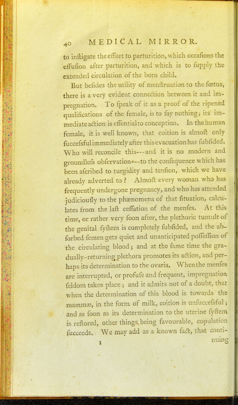 to inftigate the effort to parturition, which occafions the effufion after parturition, and which is to fupply the extended circulation of the born child. Bat befides the utility of menftruation to the foetus, there is a very evident connexion between it and im- pregnation. To fpeak of it as a proof of the ripened qualifications of the female, is to fay nothing; its im- mediate action is effential to conception. In the human female, it is well known, that coition is almoft only fuccefsful immediately after this evacuationhas fubfided. Who will reconcile this—-and it is no modern and groundlefs obfervation-—to the confequence which has been afcribed to turgidity and tenfion, which we have already adverted to ? Almoft every woman who has frequently undergone pregnancy, and who has attended judicioufly to the phenomena of that fituation, calcu- lates from the laft ceffation of the menfes. At this time, or rather very foon after, the plethoric tumult of the genital fyftem is completely fubfided, and the ab- forbed femen gets quiet and unanticipated poffeffion of the circulating blood ; and at the fame time the gra- dually-returning plethora promotes its adtion, and per- haps its determination to the ovaria. When the menfes are interrupted, or profufe and frequent, impregnation feldom takes place ; and it admits not of a doubt, that when the determination of this blood is towards the mammae, in the form of milk, coition is unfuccefsful; and as foon as its determination to the uterine fyftem is reftored, other things, being favourable, copulation fucceeds. We may add as a known faA, that conti- J nuing