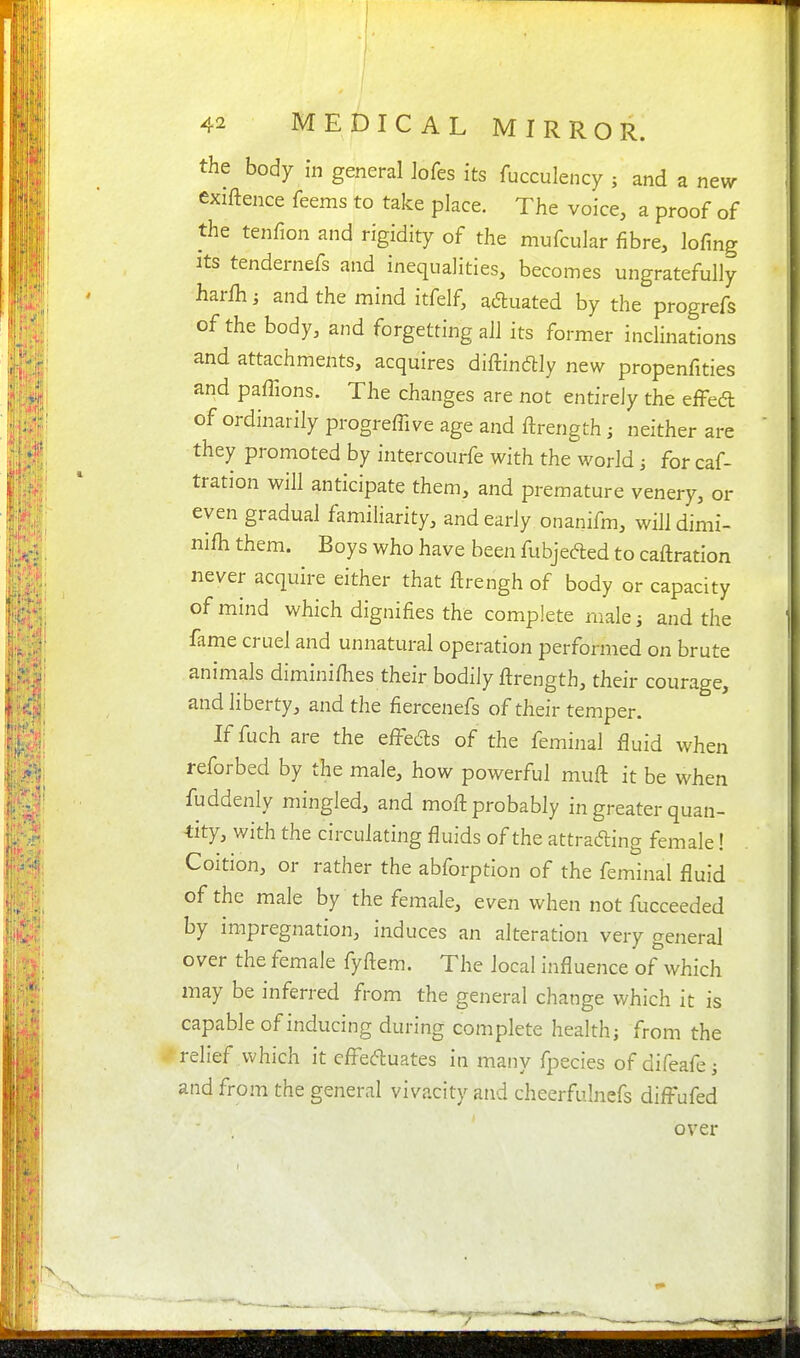 the body in general ]ofes its fucculency ; and a newr exiftence Teems to take place. The voice, a proof of the tenfion and rigidity of the mufcular fibre, lofing Its tendernefs and inequalities, becomes ungratefully harlh; and the mind itfelf, aduated by the progrefs of the body, and forgetting all its former inclinations and attachments, acquires diftindlly new propenfities and paffions. The changes are not entirely the efFed of ordinarily progreffive age and ftrength; neither are they promoted by intercourfe with the world for caf- tration will anticipate them, and premature venery, or even gradual familiarity, and early onanifm, wiUdimi- nifh them. Boys who have been fubjeded to caftration never acquire either that ftrengh of body or capacity of mind which dignifies the complete nialei and the fame cruel and unnatural operation performed on brute animals diminifiies their bodily ftrength, their courage, and liberty, and the fiercenefs of their temper. If fuch are the efi-e6ls of the feminal fluid when reforbed by the male, how powerful muft it be when fuddenly mingled, and moft probably in greater quan- -tity, with the circulating fluids of the attrading female! Coition, or rather the abforption of the feminal fluid of the male by the female, even when not fucceeded by impregnation, induces an alteration very general over the female fyftem. The local influence of which may be inferred from the general change which it is capable of inducing during complete healthj from the relief which it efleduates in many fpecies of difeafcj and from the general vivacity and cheerfulnefs difl'ufed over