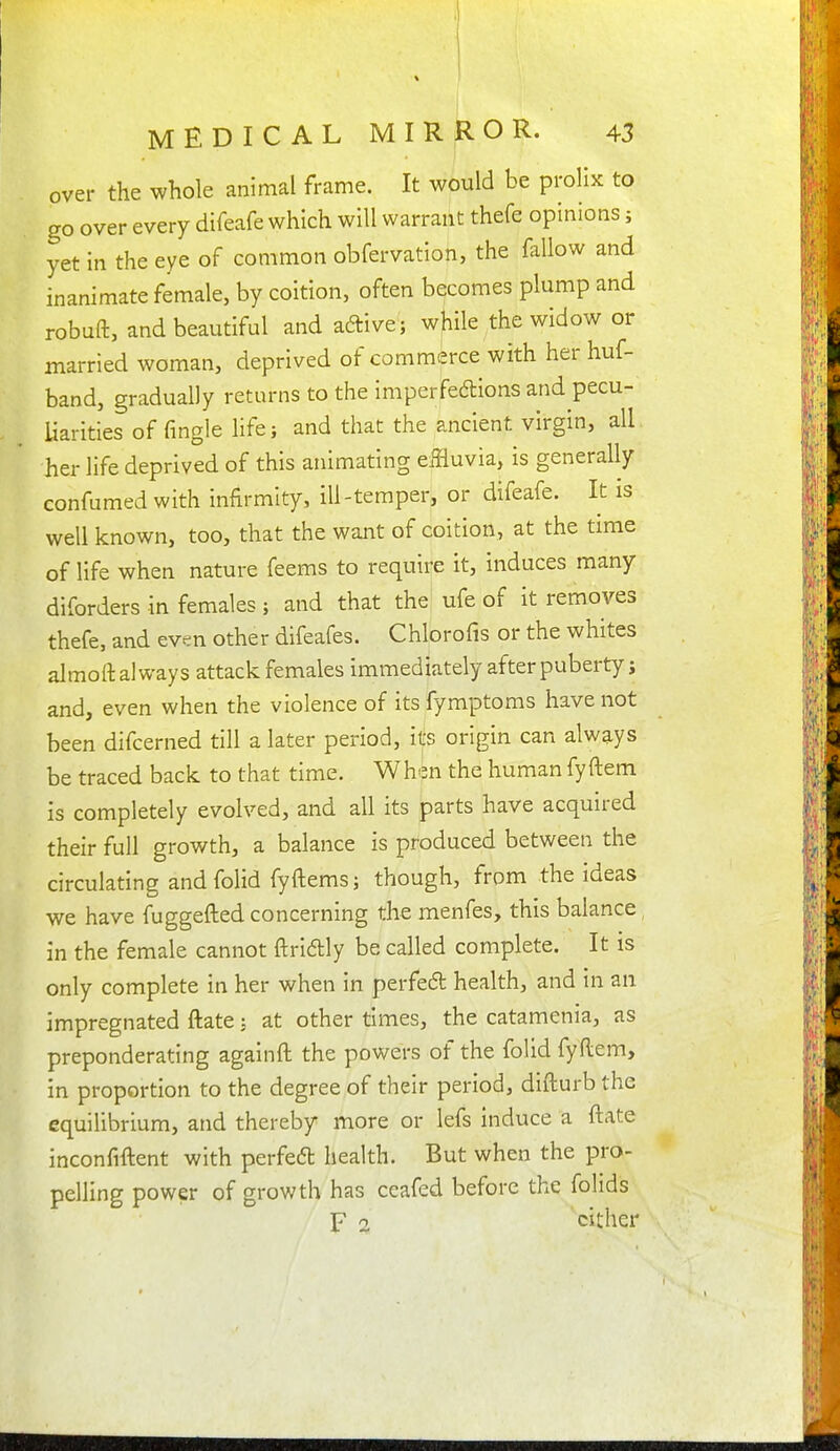 over the whole animal frame. It would be prolix to go over every difeafe which will warrant thefe opinions; yet in the eye of common obfervation, the fallow and inanimate female, by coition, often becomes plump and robuft, and beautiful and aftive; while the widow or married woman, deprived of commerce with her huf- band, gradually returns to the imperfedlions and pecu- liarities of fingle life; and that the ancient virgin, all her life deprived of this animating effluvia, is generally confumedwith infirmity, ill-temper, or difeafe. It is well known, too, that the want of coition, at the time of life when nature feems to require it, induces many diforders in females ; and that the ufe of it removes thefe, and even other difeafes. Chlorofis or the whites almoftaiways attack females immediately afterpubertyj and, even when the violence of its fymptoms have not been difcerned till a later period, its origin can always be traced back to that time. When the humanfyftem is completely evolved, and all its parts have acquired their full growth, a balance is produced between the circulating and folid fyftems; though, from the ideas we have fuggefted concerning the menfes, this balance, in the female cannot ftriftly be called complete. It is only complete in her when in perfedl health, and in an impregnated ftate; at other times, the catamenia, as preponderating againft the powers of the folid fyftem, in proportion to the degree of their period, difturb the equilibrium, and thereby more or lefs induce a ftate inconfifl:ent with perfed health. But when the pro- pelling power of growth has ceafed before the folids F z cither