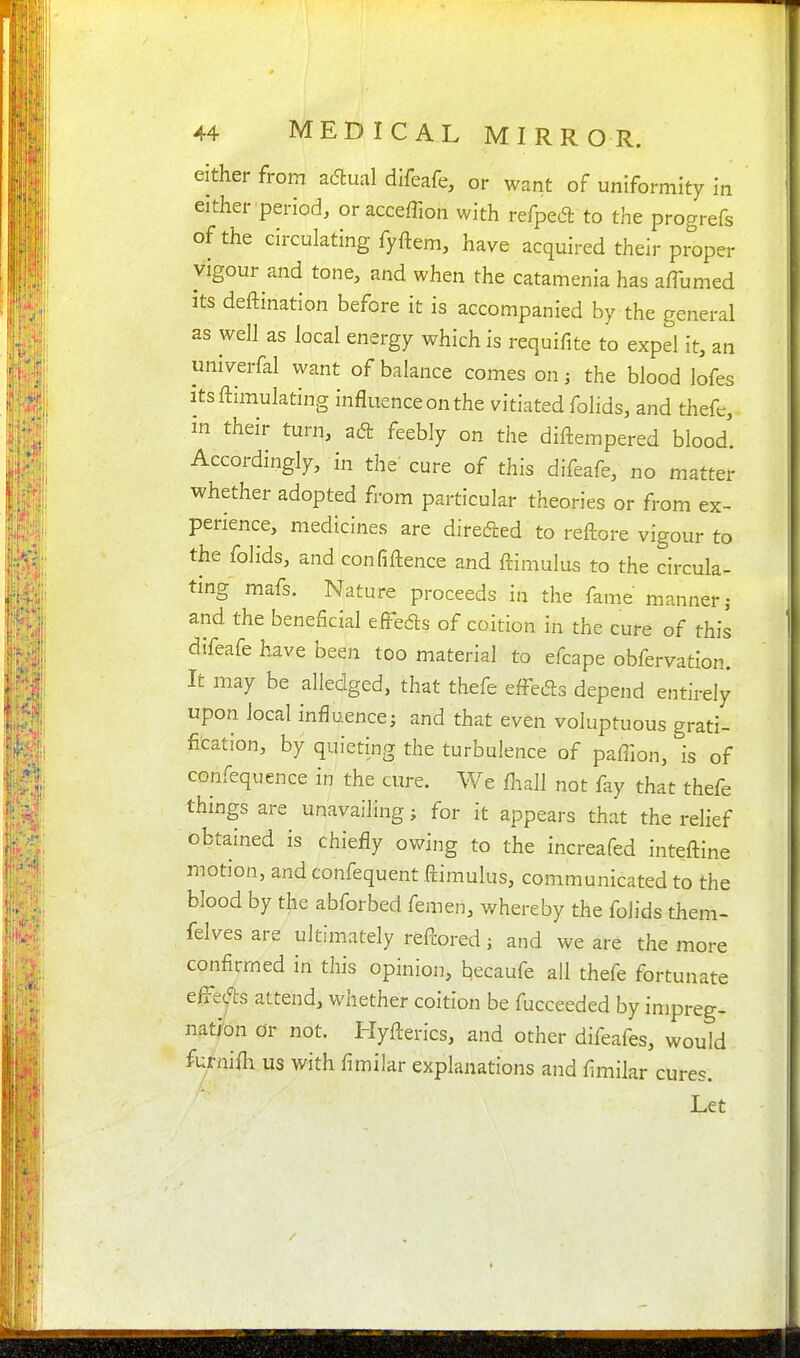 either from ac5fcual difeafe, or want of uniformity in either period, oraccefTion with refped to the progrefs of the circulating fyftem, have acquired their proper vigour and tone, and when the catamenia has a/Turned its deftination before it is accompanied by the general as well as local energy which is requifite to expel it, an univerfal want of balance comes on; the blood lofes itsftimulating influence on the vitiated folids, and thefc, in their turn, adt feebly on the diftempered blood. Accordingly, in the' cure of this difeafe, no matter whether adopted from particular theories or from ex- perience, medicines are direcfted to reftore vigour to the folids, and confiftence and ftimulus to the circula- tmg mafs. Nature proceeds in the fame manner; and the beneficial eiFeds of coition in the cure of this difeafe have been too material to efcape obfervation. It may be alledged, that thefe effects depend entirely upon local influence; and that even voluptuous grati- fication, by quieting the turbulence of paffion, is of confequence in the cure. We fnall not fay that thefe things are unavailing; for it appears that the relief obtained is chiefly owing to the increafed inteftine motion, and confequent ftimulus, communicated to the blood by the abforbed femen, whereby the folids them- felvesare ultimately refl:ored; and we are the more confirmed in this opinion, l^ecaufe all thefe fortunate efftjts attend, whether coition be fucceeded by impreg- nation or not. Hyfterics, and other difeafes, would furnifli us with fimilar explanations and fimilar cures. Let