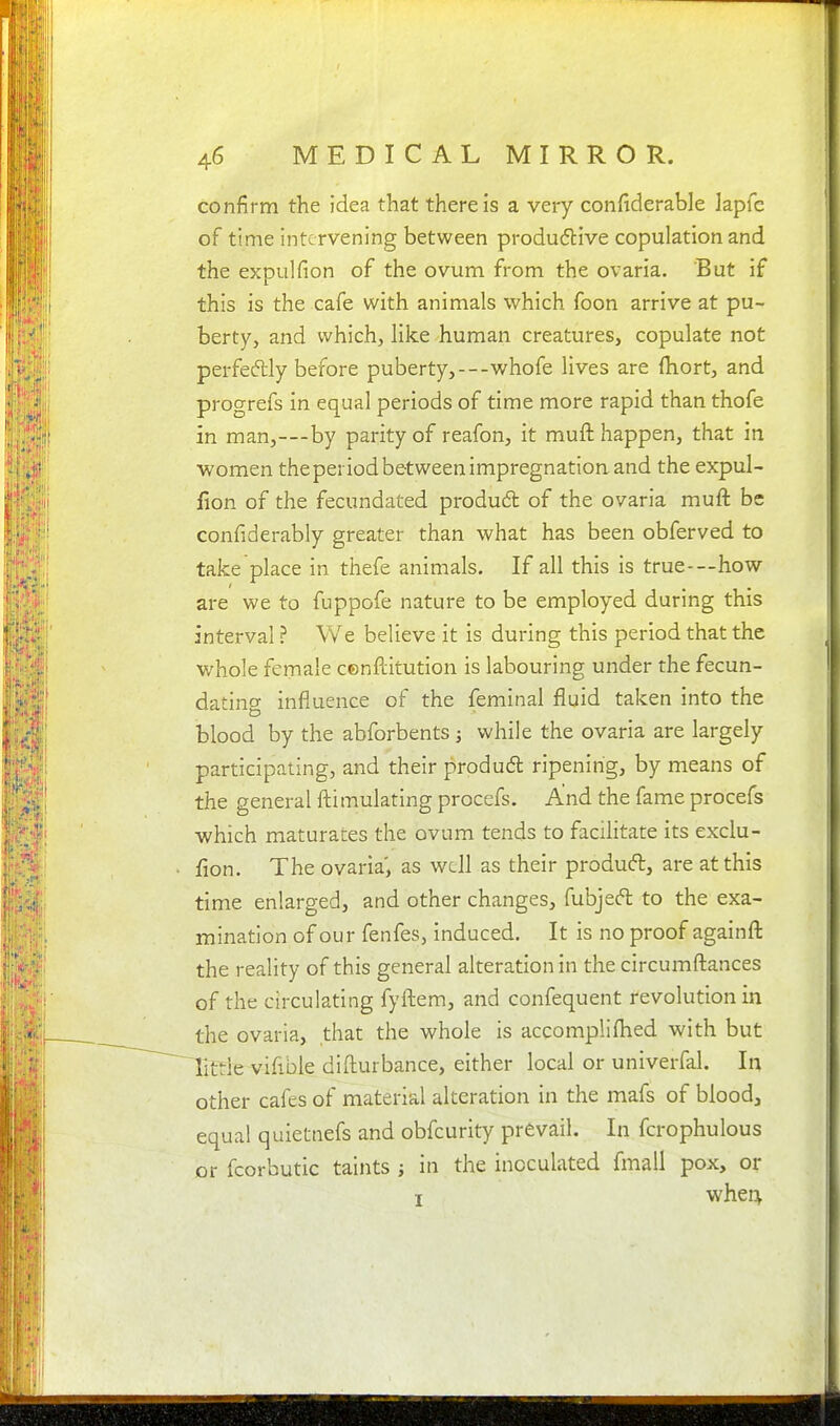 confirm the idea that there is a very coiifiderable lapfc of time intervening between produ6tive copulation and the expulfion of the ovum from the ovaria. But if this is the cafe with animals which foon arrive at pu- berty, and which, like human creatures, copulate not perfeftly before puberty,---whofe lives are fliort, and progrefs in equal periods of time more rapid than thofe in man,---by parity of reafon, it muft happen, that in ■women the period between impregnation and the expul- fion of the fecundated produdl of the ovaria muft be confiderably greater than what has been obferved to take place in thefe animals. If all this is true-—how are we to fuppofe nature to be employed during this interval ? We believe it is during this period that the whole female cenflitution is labouring under the fecun- dating influence of the feminal fluid taken into the blood by the abforbents; while the ovaria are largely participating, and their produd ripening, by means of the general ftimulating procefs. And the fame procefs which maturates the ovum tends to facilitate its exclu- fion. The ovaria', as well as their produft, are at this time enlarged, and other changes, fubjeft to the exa- mination of our fenfes, induced. It is no proof againfl: the reality of this general alteration in the circumfl:ances of the circulating fyftem, and confequent revolution in the ovaria, that the whole is accompliflied with but little vifible difturbance, either local or univerfal. In other cafes of material alteration in the mafs of blood, equal quietnefs and obfcurity prevail. In fcrophulous or fcorbutic taints ; in the inoculated fmall pox, or I when^