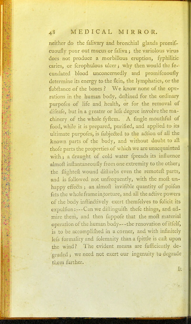 neither do the falivary and bronchial glands promif- cuoufly pour out mucus or faliva j the variolous virus does not produce a morbillous eruption, fyphilitic caries, or fcrophulous ulcer j why then would the fe- cundated blood unconcernedly and promifcuoufly determine its energy to the fkin, the lymphatics, or the fubftance of the bones ? We know none of the ope- rations in the human body, deftined for the ordinary purpofes of life and health, or for the removal of difeafe, but in a greater or lefs degree involve the ma- chinery of the whole fyftem. A fingle mouthful of food, while it is prepared, purified, and applied to its ultimate purpofes, is fubjeded to the adion of all the known parts of the body, and without dovxbt to all thofe parts the properties-of which we are unacquainted with; a draught of cold water fpreads its influence almoft inftantaneoufly from one extremity to the other; the fiighteft wound difturbs even the remoteft parts, and is followed not unfrequently, with the moft un- happy effeds J an almoft invifible quantity of poifon fets the whole frame in torture, and all the adlive powers of the body inftinclively exert themfelves to folicit its expulfion:r--Can we diftinguifh thefe things, and ad- mire tliern, and then fuppofe that the moft material operation of the human body—the renovation of itfdf, is to be accomplifhed in a corner, and with infinitely lefs formality and folemnity than a fpittle is caft upon the wind? The evident means are fufHciently de- graded ; we need not exert our ingenuity to degrade them farther. It