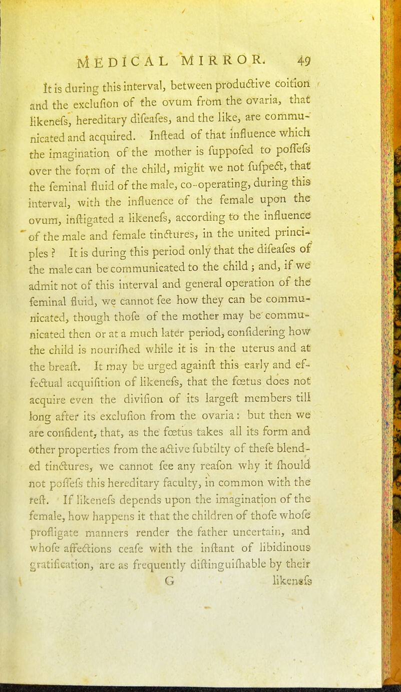 It is during this interval, between produdlive coition and the exclufion of the ovum frOm the ovaria, that likenefs, hereditary difeafes, and the like, are commu- nicated and acquired. Inftead of that influence which the imagination of the mother is fuppofed to poffefs over the fo^m of the child, might we not fufped, that the feminal fluid of the male, co-operating, during this interval, with the influence of the female upon the ovum, inftigated a likenefs, according to the influence; of the male and female tinftUresj in the united princi- ples ? It is during this period only that the difeafes of the male can be communicated to the child j and, if we admit not of this interval and general operation of the feminal fluid, we cannot fee how they can be commu- nicated, though thofe of the mother may be' commu- nicated then or at a much later period, confidering how the child is nouriflied while it is in the uterus and at the breafl:. It may be urged againfl: this early and ef- feiftual acquifition of likenefs, that the fcetus does not acquire even the divifion of its largeft members till long after its exclufion from the ovaria: but then we are confident, that, as the foetlis takes all its form and other properties from the adive fubtilty of thefe blend- ed tinctures, we cannot fee any reafon why it fliould not pofiefs this hereditary faculty, in common with the reft. If likenefs depends upon the imagination of the female, how happens it that the children of thofe whofe' profligate manners render the father uncertain, and whofe affections ceafe with the infl:ant of libidinous gratification, are as frequently difl:inguifhable by their G likenefs