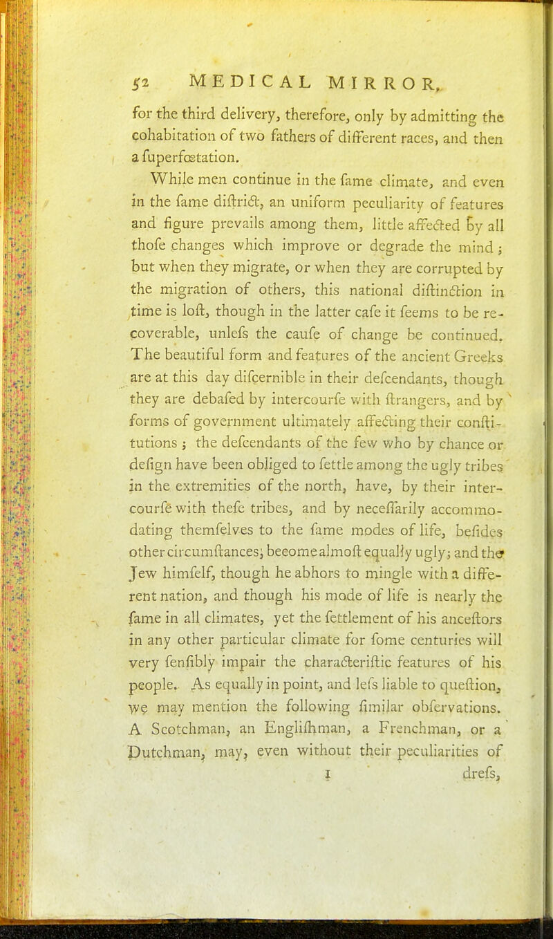 for the third delivery, therefore, only by admitting the cohabitation of two fathers of diiterent races, and then a fuperfostation. While men continue in the fame climate, and even in the fam.e diftrid, an uniform peculiarity of features and figure prevails among them, little affe(5ted By all thofe changes which improve or degrade the mind; but when they migrate, or when they are corrupted by the migration of others, this national diftinc5lion in time is loft, though in the latter cafe it feems to be re- coverable, unlefs the caufe of change be continued. The beautiful form and features of the ancient Greeks are at this day difcernible in their defcendants, though they are debafed by intercourfe v.'ith ftrangers, and by ' forms of government ultimately affedling their confti- tutions i the defcendants of the few who by chance or defign have been obliged to fettle among the ugly tribes in the extremities of the north, have, by their inter- courfe with thefe tribes, and by neceflarily accommo- dating themfelves to the fame modes of life, be/ides other circumftancesi beeomealmoft equally uglyj and the Jew himfelf, though he abhors to mingle with a diffe- rent nation, and though his mode of life is nearly the fame in all climates, yet the fettlemcnt of his anceftors in any other particular climate for fome centuries will very fenfibly impair the charadleriftic features of his people, As equally in point, and lefs liable to queftion, iv? may mention the following fimilar obfervations. A Scotchman, an Englifhman, a Frenchman, or a Dutchman^ may, even without their peculiarities of I drefs.