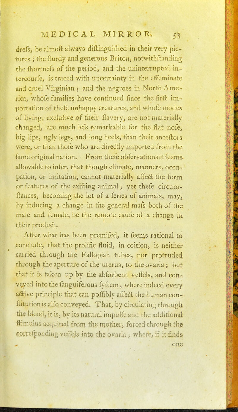 9 MEDICAL MIRROR. 53 drefsj be almofl: always diftinguifhed in their very pic- tures J the fturdy and generous Briton, notwithftanding the fhortnefs of the period, and the uninterrupted in- tercourfe, is traced with uncertainty in the effeminate and cruel Virginian j and the negroes in North Ame- rica, whofe families have continued fince the firft im- portation of thefe unhappy creatures, and whofe modes of living, exclufive of their flavery, are not materially changed, are much lefs remarkable for the flat nofe, big lips, ugly legs, and long heels, than their anceftors were, or than thofe who are dire(51:ly imported from the fame original nation. From thefe obfervations it feems allowable to infer, that though climate, manners, occu- pation, or imitation, cannot materially affedl the form pr features of the exifting animal; yet thefe circum- ftances, becoming the lot of a feries of animals, may, by inducing a change in the general mafs both of the male and female, be the remote caufe of a change in their produ6t. After what has been premifed, it feerns rational to conclude, that the prolific fluid, in coition, is neither carried through the Fallopian tubes, nor protruded through the aperture of the uterus, to the ovaria j but that it is taken up by the abforbent veffels, and con- veyed into the fanguiferous fyftemj where indeed every adlive principle that can poffibly affed the human con- ftitutionis alfo conveyed. That, by circulating through the blood, it is, by its natural impulfe and the additional ftimulus acquired from the rnother, forced through the correfponding veffels into the ovaria ; where, if it finds one