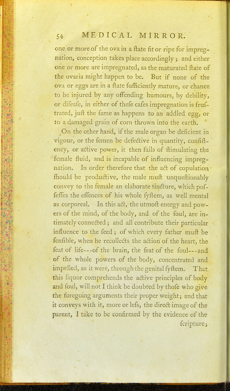 one or more of the ova in a ftate fit or ripe for impreg- nation, conception takes place accordingly ; and either one or more are impregnated, as the maturated ftate of the ovaria might happen to be. But if none of the ova or eggs are in a ftate fufficiently mature, or chance to be injured by any offending humours, by debility, or difeafe, in either of thefe cafes impregnation is fruf- trated, juft the fame as happens to an addled egg, or to a damaged grain of corn thrown into the earth. On the other hand, if the male organ be deficient in vigour, or the femen be defedlive in quantity, confift- ency, or adive povs^er, it then fails of ftimulating the female fluid, and is incapable of influencing impreg- nation. In order therefore that the a6l of copulation - ihould be produdlive, the male muft unqueftionably convey to the female an elaborate tinc5lure, vi'hich pof- fefl'es the eflences of his whole fyftem, as well mental as corporeal. In this adl, the utmoft energy and pow- ers of the mind, of the body, and of the foul, are in- timately connefted j and all contribute their particular influence to the feed j of which every father muft be fenfible, when he recolleds the adion of the heart, the feat of life---of the brain, the feat of the foul—and of the whole powers of the body, concentrated and impelled, as it were, through the genital fyftem. That this liquor comprehends the adlive principles of body and foul, will not I think be doubted by thofe who give the foregoing arguments their proper weight j and that it conveys with it, more or lefs, the dired image of the parent, I take to be confirmed by the evidence of the fcripture;