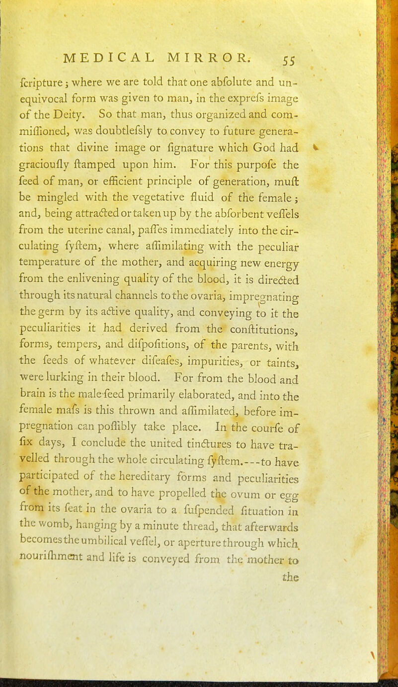 fcripture; where we are told that one abfolute and un- equivocal form was given to man, in the exprefs image of the Deity. So that man, thus organized and com- miflioned, was doubtlefsly to convey to future genera- tions that divine image or fignature which God had gracioufly ftamped upon him. For this purpofe the feed of man, or efficient principle of generation, muft be mingled with the vegetative fluid of the female j and, being attradedortakenup by the abforbent veflels from the uterine canal, pafTes immediately into the cir- culating fyftem, where affimilating with the peculiar temperature of the mother, and acquiring new energy from the enhvening quality of the blood, it is diredted through its natural channels to the ovaria, impregnating tlie germ by its aftive quality, and conveying to it the pecuharities it had derived from the conftitutions, forms, tempers, and difpofitions, of the parents, with the feeds of whatever difeafes, impurities, or taintSj were lurking in their blood. For from the blood and brain is the male-feed primarily elaborated, and into the female mafs is this thrown and affimilated, before im- pregnation can poffibly take place. In the courfe of fix days, I conclude the united tindtures to have tra- velled through the whole circulating fyftem.---to have participated of the hereditary forms and peculiarities of the mother, and to have propelled the ovum or egg from its feat in the ovaria to a fufpended fituation in the womb, hanging by a minute thread, that afterwards becomes the umbilical veffel, or aperture through which nounfliment and life is conveyed from the mother to the