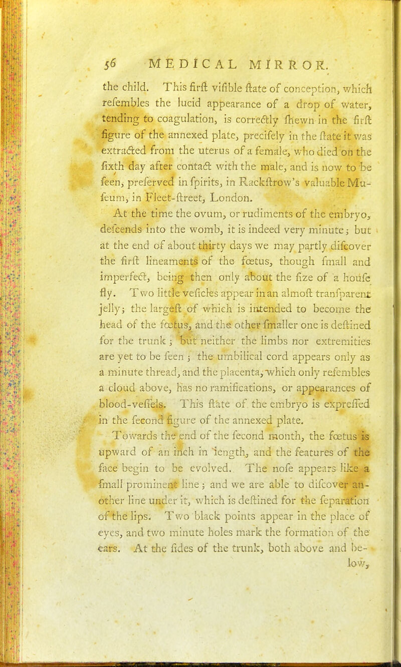 the child. This firft vifible ftate of conception, which refembles the lucid appearance of a dfop of water, tending to coagulation, is corredtly fhewn in the firft figure of the annexed plate, precifely in the ftate it'was extraded from the uterus of a female, who died oh the fixth day after contacfl with the male, and is now to be feen, preferved infpirits, in Rackftrow's valuable Mu- feum, in Fleet-ftreet, London. At the time the ovum, or rudiments of the embryo, defcends into the womb, it is indeed very minute j but at the end of about thirty days we may partly difeover the firft: lineaments of the foetus, though fmall and imperfe(5l, being then only about the fize of a hoiifc fly. T v/o little veficks appear in an almoft tranfparent jelly i the largeft of which is intended to become the head of the fcelus', and ths other fmaller one is deftined for the trunk ; out neither the limbs nor extremities are yet to be feen the umbilical cord appears only as a minute thread, and the placentaj which only refembles a cloud above, has no ramifications, or appearances of blood-veftels. This ft'ate of the embryo is exprefled in the fecond figure of the annexed plate. Towards the end of the fecond raonth, the foetus|S upward of an inch in lengthy and the features of the face begin to be evolved. The nofe appears like a fmall promineESft line j and we are able to difeover an- other line uader it, which is deftined for the feparatlon of the lips. Two black points appear in the place of eyes, and two minute holes mark the formation of the' cars. At the fides of the trunk, both above and be- low.