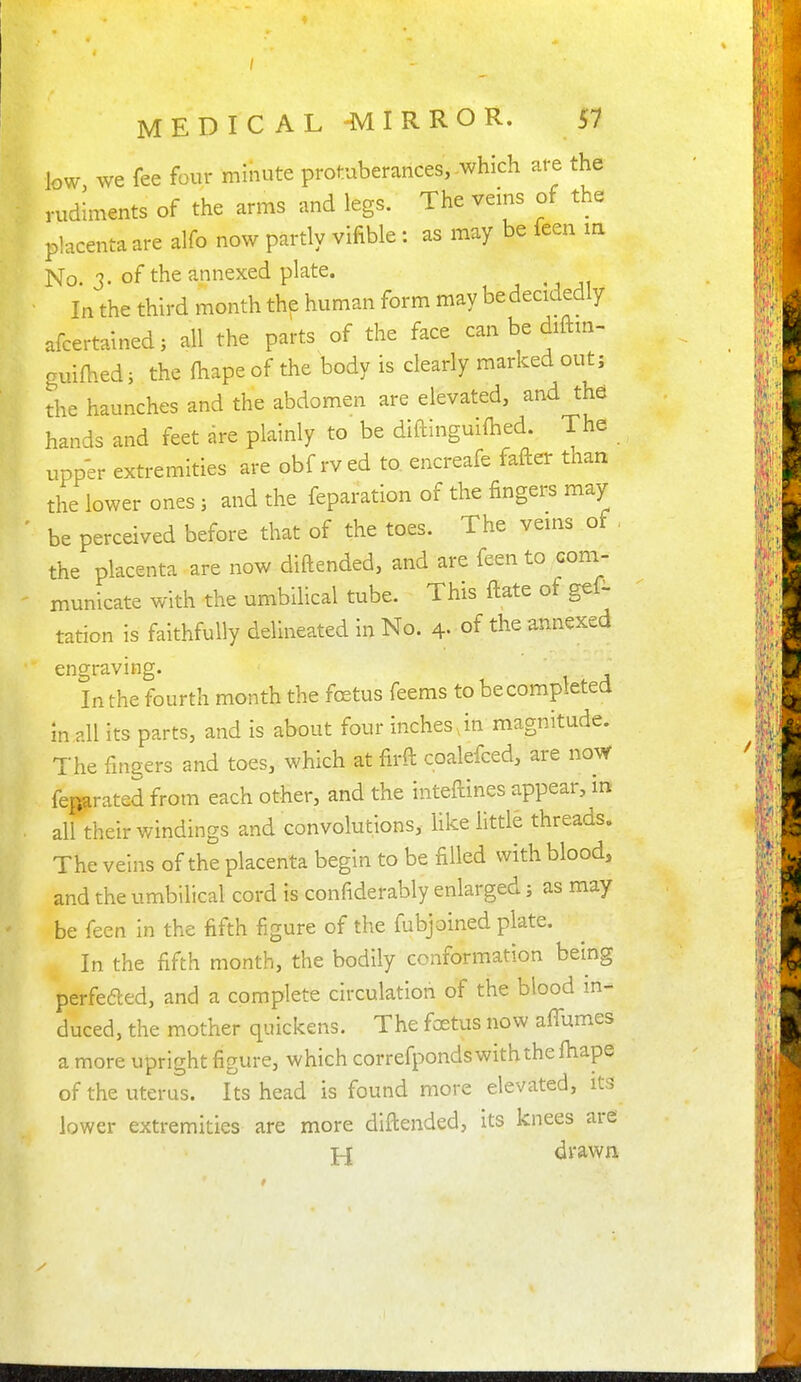 / MEDICAL 'MIRROR. 57 low we fee four minute protuberances,-which are the rudiments of the arms and legs. The veins of the placenta are alfo now partly vifible: as may be feen la No 3. of the annexed plate. In the third month the human form may be decidedly afcertainedj all the parts of the face can be diftm- guilhed i the fhape of the body is clearly marked out; the haunches and the abdomen are elevated, and the hands and feet dre plainly to be diftinguifhed. The upper extremities are obf rved to. encreafe fafter tnati the lower ones; and the feparation of the fingers may- be perceived before that of the toes. The vems of , the placenta are now diftended, and are feen to com- municate with the umbilical tube. This ftate of gef- tation is faithfully delineated in No. 4- of the annexed engraving. In the fourth month the fcetus feems to be completed in all its parts, and is about four inches,in magnitude. The fingers and toes, which at firft coalefced, are noW feparated from each other, and the inteftines appear, in all their windings and convolutions, Hke little threads. The veins of the placenta begin to be filled with blood, and the umbilical cord is confiderably enlarged; as may be feen in the fifth figure of the fubjoined plate. In the fifth month, the bodily conformation being perfefted, and a complete circulation of the blood in- duced, the mother quickens. The foetus now aflumes a more upright figure, which correfponds with the fiiape of the uterus. Its head is found more elevated, its lower extremities are more diftended, its knees are j-j drawn