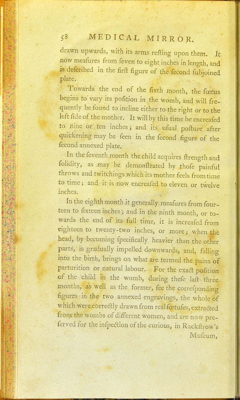 drawn upwards, with its arms refting upon them. It now meafures from feven to eight inches in length, and is defcribed in the firfl: figure of the fecond fubjoined plate. Towards the end of the fixth month, the foetus begins to vary its pofition in the womb, and will fre- quently be found to incline either to the right or to the left fide of the mother. It will by this time be encreafed to. nine or ten inches; and its ufual pofture after quickening may be feen in the fecond figure of the fecond annexed plate. In the feventh month the child acquires ftrengthand folidity, as may be demonftrated by thofe painful throws and twitchings which its mother feels from time to time J and it is,'now encreafed to eleven or twelve inches. In the eighth month it generally meafures from four- teen to fixteen inches'; and in the ninth month, or to- wards the end of .its full time, it is increafed from eighteen to twenty-two inches, or more; when the head, by becoming fpecifically heavier than the other parts, is gradually impelled downwards, and, falling into the. birth, brings on what are termed the pains of parturition or natural labour. For the exacT: pofition of the child in the womb, during thefe laft three months, .as well as the former, fee the correfponding figures-in the two annexed engravings, the whole of which were corredlly drawn from real fcetufes, extraded from the wombs of difl^erent women, and are now pre- ferved for the infpeftion of the curious, in Rackftrow's Mufeum,