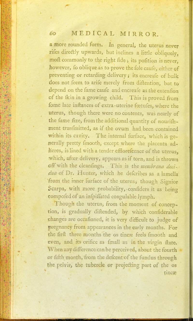 60 MEDICAL MIRROR. a more rounded form. In general, the uterus never rifes diredly upwards, bat inclines a little obliquely, moft commonly to the rig^it fide ; its pofition is never, however, fo oblique as to prove the fole caufe, either of preventing or retarding delivery; its encreafe of bulk does not feem to arife merely from diftention, but to depend on the fame caufe and encreafe as the extenfion of the Ikin in a growing child. This is proved from fome late inftances of extra-uterine fcEtufes, where the uterus, though there were no contents, was nearJy of the fame fize, from the additional quantity of nouriih- ment tranfmitted, as if the ovum had been contained within its cavity. The internal furface, which is ge- nerally pretty fmooth, except where the placenta ad- heres, is lined with a tender efflorefcence of the uterus, which, after delivery, appears as if torn, and is thrown off with the cleanfings. This is tht memh-am deci-- dua of Dr. Hunter, which he defcribes as a lamella 'from the inner furface of the uterus j though Signior Scarpa, with more probabihty, • confiders it as being compofed of an infpiffated coagulable lymph. Though the uterus, from the moment of concep- tion, is gradually diftended, by which confiderable changes are occafioned, it is very difficult to judge of pregnancy from appearances in the early months. For the firft; three months the os tines feels fmooth and even, and its orifice as fmall as in the virgin ftate. When any difference can be perceived, about the fourth or fifth month, from the defcent of the fundus through fhe pelvis, the tubercle or projeding part of the os tincae