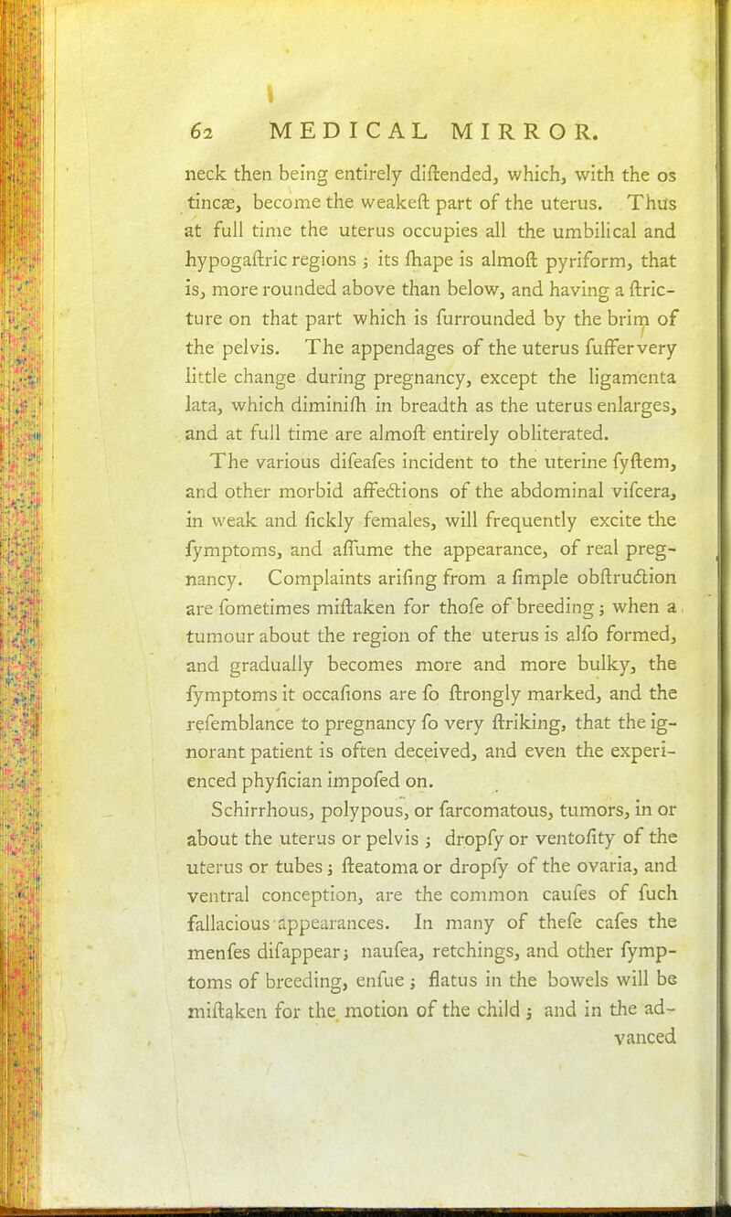 62 MEDICAL MIRROR. neck then being entirely diftendedj which, with the os tineas, become the weakeft part of the uterus. ThiTs at full time the uterus occupies all the umbilical and hypogaftric regions ; its fliape is almoft pyriform, that is, more rounded above than below, and having a ftric- ture on that part which is furrounded by the brirn of the pelvis. The appendages of the uterus fufFervery little change during pregnancy, except the ligamenta lata, which diminifh in breadth as the uterus enlarges, and at full time are almoft entirely obliterated. The various difeafes incident to the uterine fyftem, and other morbid aifedlions of the abdominal vifcera, in weak and fickly females, will frequently excite the fymptoms, and afTume the appearance, of real preg- nancy. Complaints arifing from a fimple obftrudtion are fometimes miftaken for thofe of breeding; when a, tumour about the region of the uterus is alfo formed, and gradually becomes more and more bulky, the fymptoms it occafions are fo ftrongly marked, and the refemblance to pregnancy fo very ftriking, that the ig- norant patient is often deceived, and even the experi- enced phyfician impofed on. Schirrhous, polypous, or farcomatous, tumors, in or about the uterus or pelvis ; dropfy or ventofity of the uterus or tubes j fteatoma or dropfy of the ovaria, and ventral conception, are the common caufes of fuch fallacious appearances. In many of thefe cafes the menfes difappear naufea, retchings, and other fymp- toms of breeding, enfue ; flatus in the bowels will be miftaken for the motion of the child j and in the ad- vanced