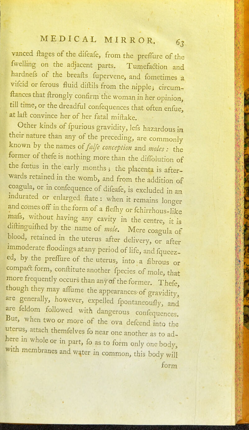 vanced ftages of the difeafe, from the prefTure of the fwdling on the adjacent parts. Tumefadlion and hardnefs of the breafts fupervene, and fometimes 3 vifcid or ferous fluid dlftils from the nipple ^ circum- ftances that ftrongly confirm the woman in her opinion, till time, or the dreadful confequences that often enfue, at laft convince her of her fatal miftake. Other kinds of fpurious gravidity, lefs hazardous in their nature than any of the preceding, are commonly known by the names offalfe conception and moles : the former of thefe is nothing more than the di/Tolution of the fffitus in the early months j the placenta is after- wards retained in the womb, and from the addition of coagula, or in confequence of difeafe, is excluded in an mdurated or enlarged ftate: when it remains longer and comes off in the form of a fleihy or fchirrhous-like mafs, without having any cavity in the centre, it is diftmguifhed by the name of mole. Mere coagula of blood, retained in the uterus after delivery, or after immoderate floodings at any period of life, and fqueez- ed, by the preflbre of the uterus, into a fibrous or compaft form, conftitute another fpecies of mole, that more frequently occurs than any of the former. Thefe though they may afllime the appearances-of gravidity' are generally, however, expelled fpontaneoufly, and are feldom followed with dangerous confequences. But, when two or more of the ova defcend into the uterus, attach themfelves fo near one another as to ad- here m whole or in part, fo as to form only one body, with membranes and water in common, this body will form
