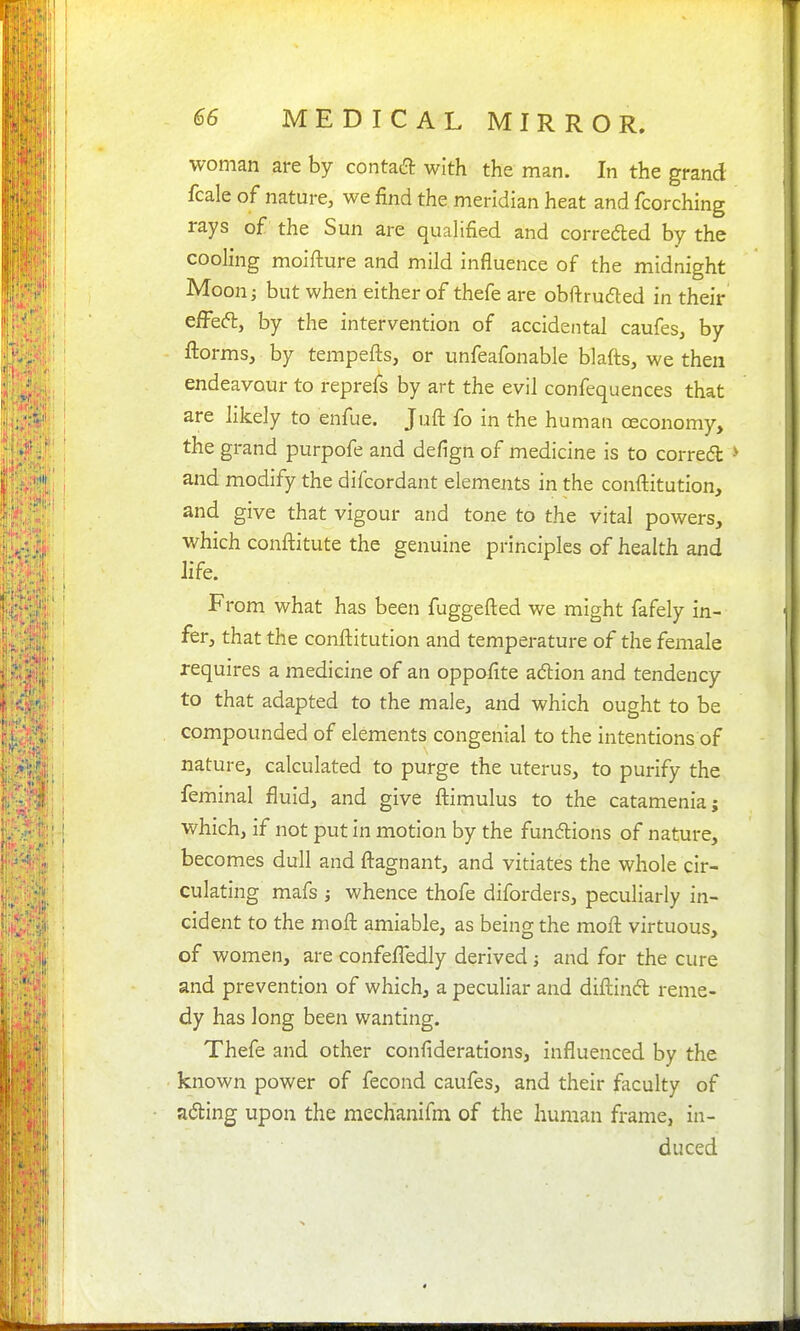 woman are by contaa with the man. In the grand fcale of nature, we find the meridian heat and fcorching rays of the Sun are quahfied and correded by the cooling moifture and mild influence of the midnight Moon; but when either of thefe are obftrudled in their e/Feft, by the intervention of accidental caufes, by ftorms, by tempefts, or unfeafonable blafts, we then endeavour to reprefs by art the evil confequences that are likely to enfue. Juft fo in the human ceconomy, the grand purpofe and defign of medicine is to correct > and modify the difcordant elements in the conftitution, and give that vigour and tone to the vital powers, which conftitute the genuine principles of health and life. From what has been fuggefted we might fafely in- fer, that the conflitution and temperature of the female requires a medicine of an oppafite adlion and tendency to that adapted to the male, and which ought to be compounded of elements congenial to the intentions of nature, calculated to purge the uterus, to purify the feminal fluid, and give flimulus to the catamenia; which, if not put in motion by the funftions of nature, becomes dull and fl:agnant, and vitiates the whole cir- culating mafs ; whence thofe diforders, peculiarly in- cident to the moft amiable, as being the mofl: virtuous, of women, are confefledly derived; and for the cure and prevention of which, a peculiar and diftinfl reme- dy has long been wanting. Thefe and other confiderations, influenced by the known power of fecond caufes, and their faculty of ading upon the mechanifm of the human frame, in- duced 4