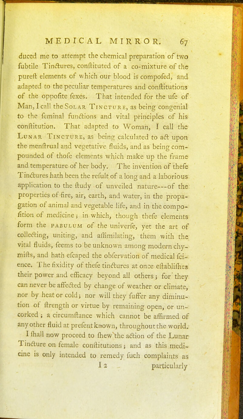 diiced me to attempt the chemical preparation of two fubtile Tindures, conftituted of a co-mixture of the pureft elements of which our blood iS compofed, and adapted to the peculiar temperatures and conftitutions of the oppofite fexes. That intended for the ufe of Man, I call the Solar Tincture, as being congenial to the femtnal functions and vital principles of his conftitution. That adapted to Woman, I call the Lunar Tincture, as being calculated to ad upon the menftrual and vegetative fluids, and as being com- pounded of thofe elements which make up the frame and temperature of her body. The invention of thefe Tindtures hath been the refult of a long and a laborious application to the ftudy of unveiled nature—of the properties of-fire, air, earth, and water, in the propa- gation of animal and vegetable life, and in thecompo- fition of medicine; in which, though thefe elements form the pabulum of the univerfe, yet the art of colleding, uniting, and aflimilating, them with the vital fluids, feems to be unknown among modern chy- mifts, and hath efcaped the obfervation of medical fci- ence. The fixidity of thefe tindures at once eflabliflies their power and efficacy beyond all others j for they can never be afl^eded by change of weather or climate, nor by heat or coldj nor will they fufFer any diminu- tion of flrength or virtue by remaining open, or un- corked ; a circumftance which cannot be affirmed of any other fluid at prefent known, throughout the world. I lhall now proceed to fliew^he adion of the Lunar Tindure on female conftitutions j and as this medi- cine is only intended to remedy fuch complaints as 12 particularly