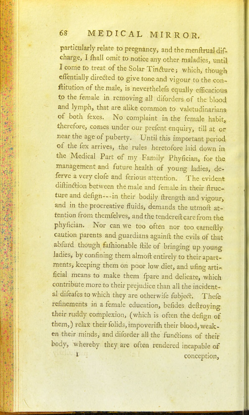 particularly relate to pregnancy, and the menftrual dif- charge, I fhall omit to notice any other maladies, until I come to treat of the Solar Tindure; which, though elTentially direded to give tone and vigour to the con-^ ftitution of the male, is neverthelefs equally efBcacious to the female in removing all diforders of the blood and lymph, that are alike common to valetudinarians of both fexes. No complaint in the female habit, therefore, comes under our prefent enquiry, till at or near the age of puberty. Until this important period of the fex arrives, the rules heretofore laid down in the Medical Part of my Family Phyfician, for the management and future health of young ladies, de^ ferve a very clofe and ferious attention. The evident diftinaion between the male and female in their ftruc- ture and defign—in their bodily ftrength and vigour, and in the procreative fluids, demands the utmofl: at- tention from themfelves, and the tendereft care from the phyfician. Nor can we too often nor too earneftly caution parents and guardians againft the evils of that abfurd though fafhionable ftile of bringing up young Jadies, by confining them almoft entirely to their apart- ments, keeping them on poor low diet, and ufing arti- ficial means to make them fpare and delicate, which contribute more to their prejudice than all the incident- al difeafes to which they are otherwife fubjed. Thefe refinements in a female education, bcfides deftroying their ruddy complexion, (which is often the defign of them,) relax their folids, impoverifh their blood, weak- en their minds, and diforder all the fundions of their body, whereby they are often rendered incapable of I conception.