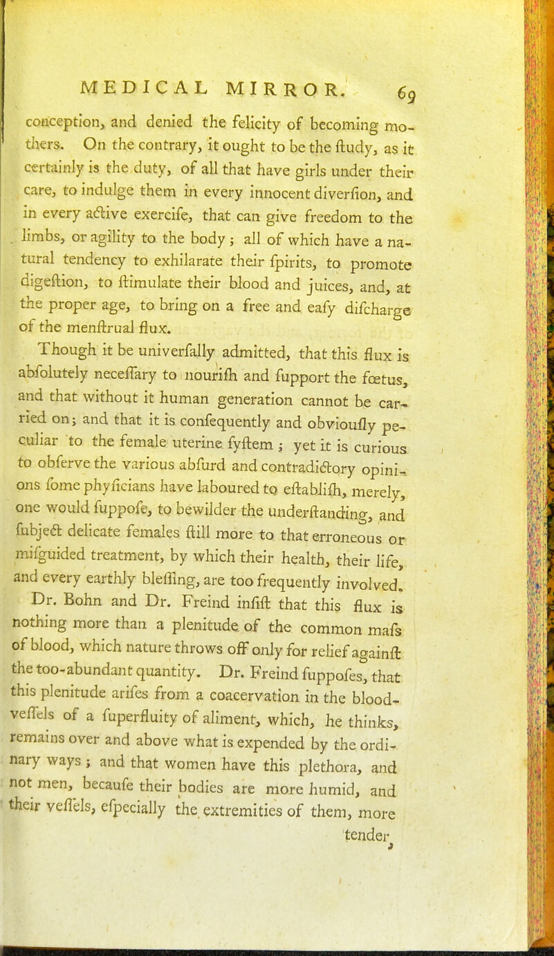 conception, and denied the felicity of becoming mo- thers. On the contrary, it ought to be the ftudy, as it certainly is the duty, of all that have girls under their care, to indulge them in every innocent diverfion, and in every aftive exercife, that can give freedom to the . limbs, or agility to the body ; all of which have a na- tural tendency to exhilarate their fpirits, to promote digeftion, to ftimulate their blood and juices, and, at the proper age, to bring on a free and eafy difcharge of the menftrual flux. Though it be univerfally admitted, that this flux is abfolutely neceflary to nourifli and fupport the fcetus, and that without it human generation cannot be car- ried on; and that it is confequently and obvioufly pe- culiar to the female uterine fyflem ; yet it is curious to obferve the various abfurd and contradidlory opini-_ ons fomephyncians have laboured to efl:ablifli, merely, one would fuppofe, to bewilder the underftanding, and fubjedt delicate females ftill more to that erroneous or mifguided treatment, by which their health, their life and every earthly blefflng, are too frequently involved! Dr. Bohn and Dr. Freind infifl: that this flux is nothing more than a plenitude of the common mafs of blood, which nature throws off only for relief againft the too-abundant quantity. Dr. Freind fuppofes, that this plenitude arifes from a coacervation in the blood- veffds of a fuperfluity of aliment, which, he thinks, remains over and above what is expended by the ordi- nary ways; and that women have this plethora, and not men, becaufe their bodies are more humid, and their veflels, efpecially the extremities of them, more tender