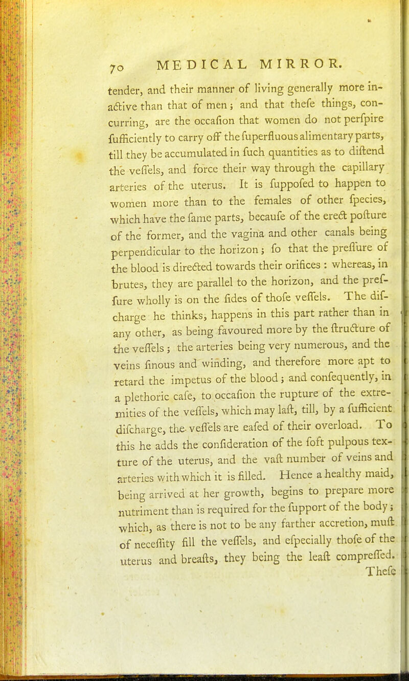 tender, and their manner of living generally more in- adtive than that of men; and that thefe things, con- curring, are the occafion that women do not perfpire fufficiently to carry off the fuperfluous alimentary parts, till they be accumulated in fuch quantities as to diftend the veffels, and force their way through the capillary arteries of the uterus. It is fuppofed to happen to women more than to the females of other fpecies, which have the fame parts, becaufe of the ered pofture of the former, and the vagina and other canals being perpendicular to the horizon j fo that the preflure of the blood is direfted towards their orifices : whereas, in brutes, they are parallel to the horizon, and the pref- fure wholly is on the fides of thofe veflels. The dif- charge he thinks, happens in this part rather than in any other, as being favoured more by the ftrudure of the veflels; the arteries being very numerous, and the veins fmous and winding, and therefore more apt to retard the impetus of the blood j and confequently, in a plethoric cafe, to occafion the rupture of the extre- mities of the veflels, which may laft, till, by a fufficient difcharge, the- veflels are eafed of their overload. To this he adds the conflderation of the foft pulpous tex- ture of the uterus, and the vaft number of veins and arteries with which it is filled. Hence a healthy maid, being arrived at her growth, begins to prepare more nutriment than is required for the fupport of the body; which, as there is not to be any farther accretion, muft. of neceflity fill the veflels, and efpecially thofe of the uterus andbreafts, they being the leaft comprefled. Thefe