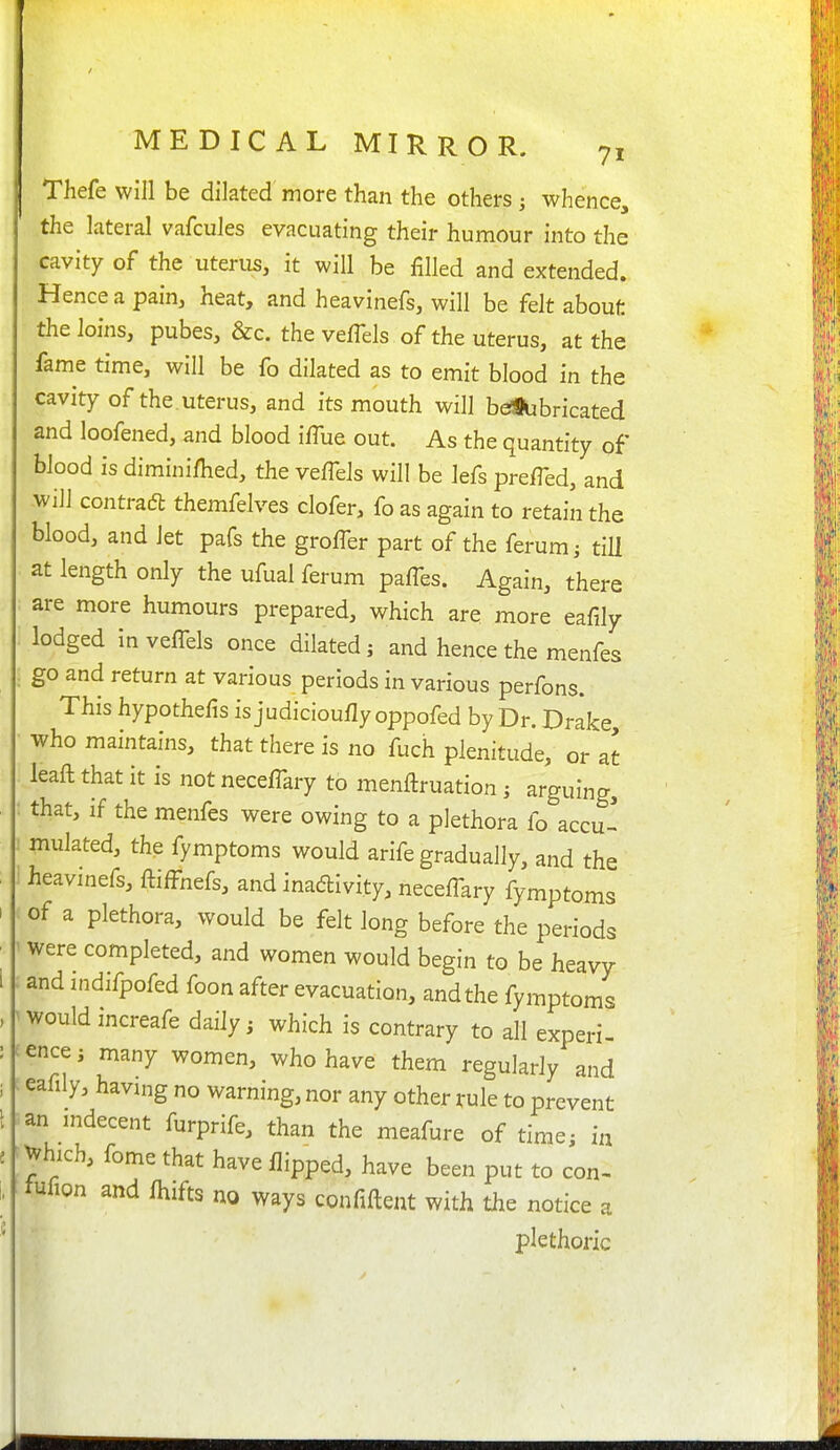 Thefe will be dilated more than the others ; whence, the lateral vafcules evacuating their humour into the cavity of the uterus, it will be filled and extended. Hence a pain, heat, and heavinefs, will be felt about the loins, pubes, &c. the veffels of the uterus, at the fame time, will be fo dilated as to emit blood in the cavity of the uterus, and its mouth will bdSUbricated and loofened, and blood i/Tue out. As the quantity of blood is diminifhed, the vefTels will be lefs prefTed, and will contradl themfelves clofer, fo as again to retain the blood, and let pafs the groffer part of the ferum^ tiU at length only the ufual ferum pafTes. Again, there are more humours prepared, which are more eafily lodged inveffels once dilated; and hence the menfes go and return at various periods in various perfons. This hypothefis is judicioufly oppofed by Dr. Drake who maintains, that there is no fuch plenitude, or at leaft that it is not neceflkry to menftruation i arguing, that, if the menfes were owing to a plethora fo accu * mulated, the fymptoms would arife gradually, and the heavinefs, ftifl^nefs, and inaftivity, necefl-ary fymptoms of a plethora, would be felt long before the periods were completed, and women would begin to be heavy and indifpofed foon after evacuation, and the fymptoms would increafe daily; which is contrary to all experi- ence ; many women, who have them regularly and eafily, having no warning, nor any other rule to prevent an mdecent furprife, than the meafure of time; in ^hich, fome that have flipped, have been put to con- tufion and fliifts no ways confiftent with the notice a plethoric