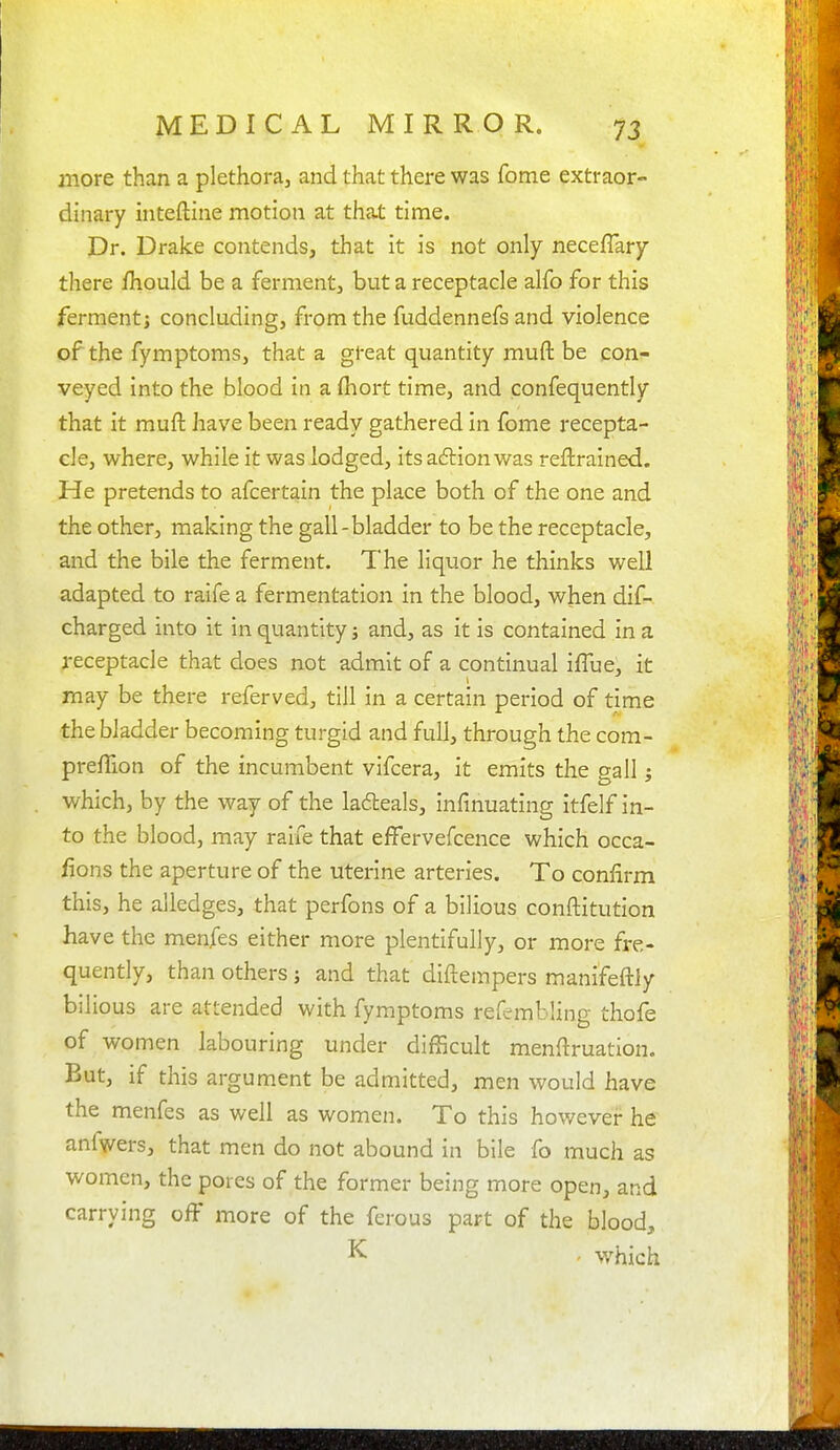 more than a plethora, and that there was fome extraor- dinary inteftine motion at that time. Dr. Drake contends, that it is not only neceflary there fhould be a ferment, but a receptacle alfo for this ferment) concluding, from the fuddennefs and violence of the fymptoms, that a great quantity muft be con- veyed into the blood in a (hort time, and confequently that it muft have been ready gathered in fome recepta- cle, where, while it was lodged, its a6lion was reftralned. He pretends to afcertain the place both of the one and the other, making the gall-bladder to be the receptacle, and the bile the ferment. The liquor he thinks well adapted to raife a fermentation in the blood, when dif- charged into it in quantity j and, as it is contained in a receptacle that does not admit of a continual iflue, it may be there referved, till in a certain period of time the bladder becoming turgid and full, through the com- preffion of the incumbent vifcera, it emits the gall; which, by the way of the la6leals, infinuating itfelf in- to the blood, may rarfe that effervefcence which occa- fions the aperture of the uterine arteries. To confirm this, he alledges, that perfons of a bilious conftitution have the menfes either more plentifully, or more fre- quently, than others j and that diftempers manifeftly bilious are attended with fymptoms refembling thofe of women labouring under difficult menftruation. But, if this argument be admitted, men would have the menfes as well as women. To this however he anfwers, that men do not abound in bile fo much as women, the pores of the former being more open, and carrying off more of the ferous part of the blood, K ' which