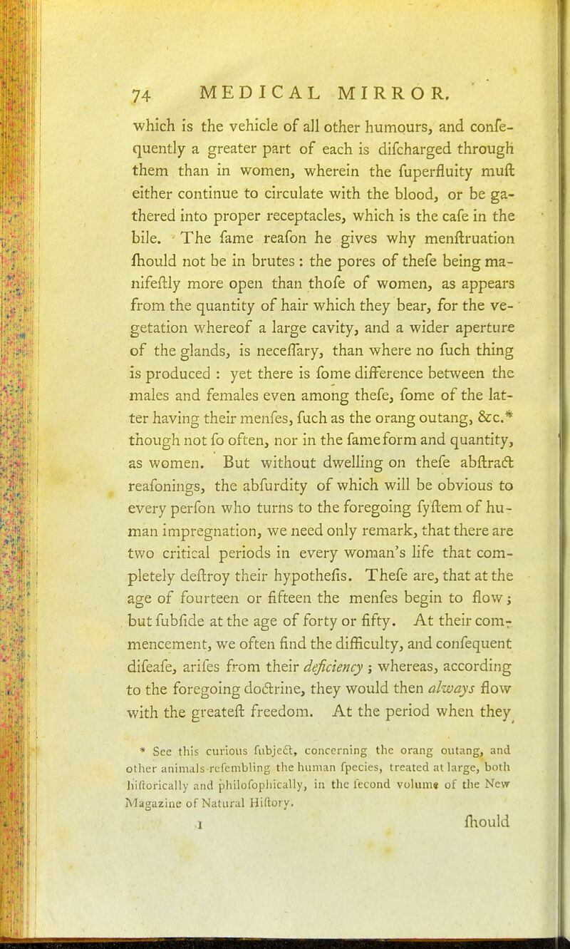which is the vehicle of all other humours, and confe- quently a greater part of each is difcharged through them than in women, wherein the fuperfluity muft ■ either continue to circulate with the blood, or be ga- thered into proper receptacles, which is the cafe in the bile. The fame reafon he gives why menftruation fhould not be in brutes : the pores of thefe being ma- nlfeftly more open than thofe of women, as appears from the quantity of hair which they bear, for the ve- getation whereof a large cavity, and a wider aperture of the glands, is neceflary, than where no fuch thing is produced : yet there is fome diiFerence between the males and females even among thefe, fome of the lat- ter having their menfes, fuch as the orang outang, &c.* though not fo often, nor in the fame form and quantity, as women. But without dwelling on thefe abftrad reafonings, the abfurdity of which will be obvious to every perfon who turns to the foregoing fyftem of hu- man impregnation, we need only remark, that there are two critical periods in every woman's life that com- pletely deftroy their hypothefis. Thefe are, that at the age of fourteen or fifteen the menfes begin to flow; but fubfide at the age of forty or fifty. At their conir mencement, we often find the difficulty, and confequent difeafe, arifes from their deficiency j whereas, according to the foregoing dodlrine, they would then always flow with the greateft freedom. At the period when they * See this curious fubjedl, concerning the orang outang, and other animalsTcfembling the human fpecies, treated at large, both hiftorically and philofophically, in the iecond volum* of tlie New Magazine of Natural Hiftory, ■I fhould