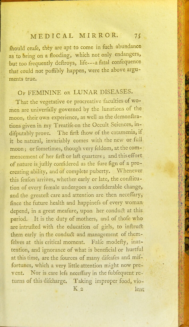 ihould ceafe, they are apt to come in fuch abundance as to bring on a flooding, which not only endangers, but too frequently deftroys, life^--a fatal confequence that could not poflibly happen, were the above argu- ments true. Of feminine or LUNAR DISEASES. That the vegetative or procreative faculties of wo- men are univerfally governed by the lunations of the moon, their own experience, as well as the demonftra- tions given in my Treatifeon the Occult Sciences, in- difputably prove. The firft fhow of the catamenia, if it be natural, invariably comes with the new or full moon 5 or fometimes, though very feldom, at the com- mencement of her firft or laft quarters ; and this effort of nature is juftly confidered as the fure fign of a pro- creating ability, and of complete puberty. Whenever this feafon arrives, whether early or late, the conftitu- tion of every female undergoes a confiderable change, and the greateft care and attention are then neceffary, fince the future health and happinefs of every woman depend, in a great meafure, upon her condudl at this period. It is the duty of mothers, and of thofe who are intrufted with the education of girls, to inftruft them early in the condudl and management of them.- felves at this critical moment. Falfe modefty, inat- tention, and ignorance of what is beneficial or hurtful at this time, are the fources of many difeafes and mif- fortunes, which a very little attention might now pre- vent. Nor is care lefs neceffary in the fubfequeut re- turns of this difcharge. Taking improper food, vlo- K 2 lent