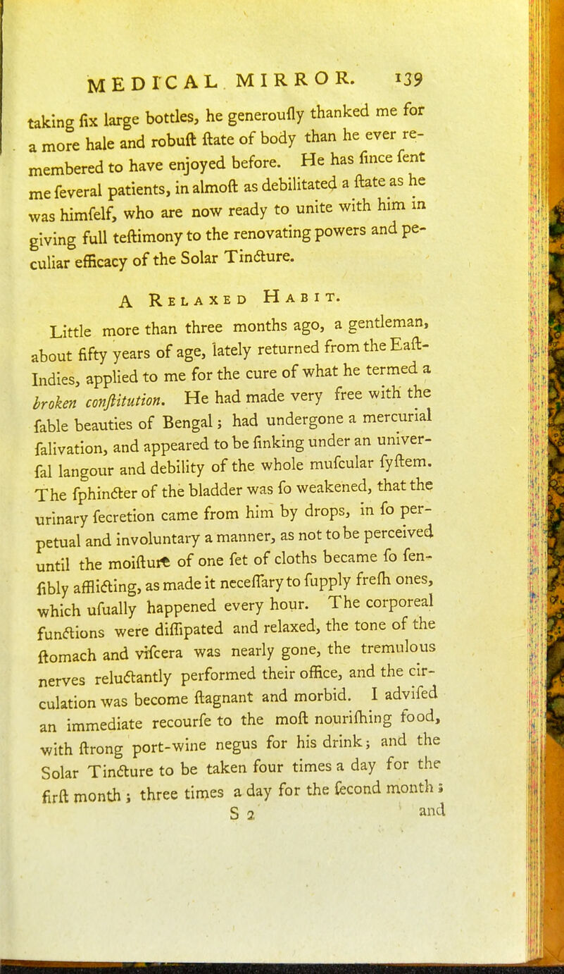 taking fix large bottles, he generoully thanked me for a more hale and robuft ftate of body than he ever re- membered to have enjoyed before. He has fince fent me feveral patients, in almoft as debilitated a ftate as he was himfelf, who are now ready to unite with him in giving full teftimony to the renovating powers and pe- culiar efficacy of the Solar Tindlure. A Relaxed Habit. Little more than three months ago, a gentleman, about fifty years of age, lately returned from the Eaft- Indies, applied to me for the cure of what he termed a broken conftitution. He had made very free with the fable beauties of Bengal; had undergone a mercurial falivation, and appeared to be finking under an univer- fal langour and debility of the whole mufcular fyftem. The fphindler of the bladder was fo weakened, that the urinary fecretion came from him by drops, in fo per- petual and involuntary a manner, as not to be perceived until the moifture of one fet of cloths became fo fen- fibly affliaing, as made it ncceffary to fupply frefii ones, which ufually happened every hour. The corporeal funftions were diffipated and relaxed, the tone of the ftomach and vifcera was nearly gone, the tremulous nerves reludantly performed their office, and the cir- culation was become ftagnant and morbid. I adyifed an immediate recourfe to the moft nouriftiing food, withftrong port-wine negus for his drink; and the Solar Tinfture to be taken four times a day for the firft month j three times a day for the fecond month; S 2 '