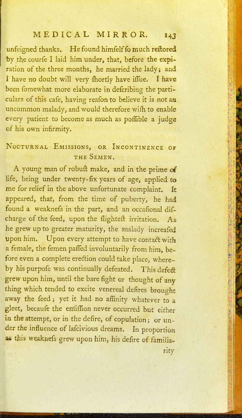 unfeigned thanks. He found himfelf fo much reftored 'by the courfe I laid him under, that, before the expi- ration of the three months, he married the lady; and I have no doubt will very fhortly have iflue. I have been fomewhat more elaborate in defcribing the parti- culars of this cafe, having reafon to believe it is not aa uncommon malady, and would therefore wifh to enable every patient to become as much as poffible a judge of his own infirmity. Nocturnal Emissions, or Incontinence of THE Semen. A young man of robuft make, and in the prime of life, being under twenty-fix years of age, applied to me for relief in the above unfortunate complaint. It appeared, that, from the time of puberty, he had found a weaknefs in the part, and an occafional dif- charge of the feed, upon the flighteft irritation. As he grew up to greater maturity, the malady increafed upon him. Upon every attempt to have contaft with a female, the femen paffed involuntarily from him, be- fore even a complete eredlion could take place, where- by his purpofe was continually defeated. This defed grew upon him, until the bare fight or thought of any thing which tended to excite venereal defires brought away the feed yet it had no affinity whatever to a gleet, becaufe the emiflion never occurred but either in the attempt, or in the defire, of copulation; or un- der the influence of lafcivious dreams. In proportion ^ this weaknefs grew upon him, his defire of familia- ritv