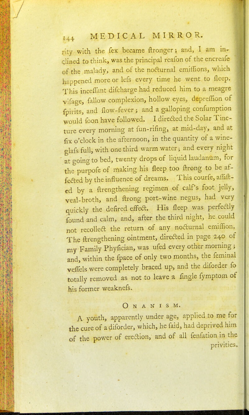 rity with the fcx became ftrongerj and, I am in^ qlined to think, was the principal reafon of the encreafe of the malady, and of the nofturnal emiffions, which happened more or lefs every time he went to fleep. This inceffant difcharge had reduced him to a meagre vlfage, fallow complexion, hollow eyes, depreffion of fpirits, and flow-fever j and a galloping confumption would foon have followed. I direded the Solar Tinc- ture every morning at fun-rifing, at mid-day, and at fix o'clock in the afternoon, in the quantity of a wine- glafs full, with one third warm water; and every night at going to bed, twenty drops of liquid laudanum, for the purpofe of making his fleep too ftrong to be af- feded by the influence of dreams. This courfe, aflift- j ed by a ftrengthening regimen of calf's foot jelly, veal-broth, and ftrong port-wine negus, had very quickly the defired effect. His fleep was perfecflly found and calm, and, after the third night, he could not recoiled the return of any nodurnal emiflion. The ftrengthening ointment, direded in page 240 of my Family Phyfician, was ufed every other morning; and, within the fpace of only two months, the feminal veflTels were completely braced up, and the diforder fo totally removed as not to leave a Angle fymptom of his former weaknefs. Onanism. A youth, apparently under age, applied to me for the cure of a diforder, which, he faid, had deprived him of the power of eredlon, and of all fenfation in the privities.