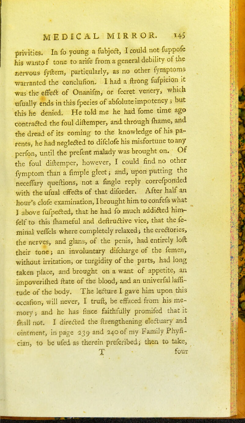 privities. In fo young a fubjed, I could not fuppofe his wantof tone to arife from a general debility of the nervous fyftem, particularly, as no other fymptoms warranted the conclufion. I had a ftrong fufpicion It was the eflfeft of Onanifm, or fecret venery, which ufually ends in this fpecies of abfolutelmpotency; but this he denied. He told me he had fome time ago contrafted the foul diftemper, and through fhame, and the dread of its coming to the knowledge of his pa- rents, he had neglec5led to difclofe his misfortune to any perfon, until the prefent malady was brought on. Of the foul diftemper, however, I could find no other fymptom than a fimple gleet j and, upon putting the neceflary queflions, not a fingle reply correfponded with the ufual effeds of that diforder. After half an hour's clofe examination, I brought him to confefs what I above fufpeded, that he had fo much addlded himt- felf to this fhameful and deftrudlive vice, that the fe- minal veffels where completely relaxed; the eredories, the nerves, and glans, of the penis, had entirely loft their tone; an involuntary difcharge of the femen, without irritation, or turgidity of the parts, had long taken place, and brought on a want of appetite, an impoveriftied ftate of the blood, and an univerfal laffi- tude of the body. The lefture I gave him upon this occafion, will never, I truft, be effaced from his me- mory ; and he has fince faithfully promlfed that it fhall not. I directed the ftrengthening deftuary and ointment, in page 239 and 240 of my Family Phyfi- cian, to be ufed as therein prefcribedi then to take,