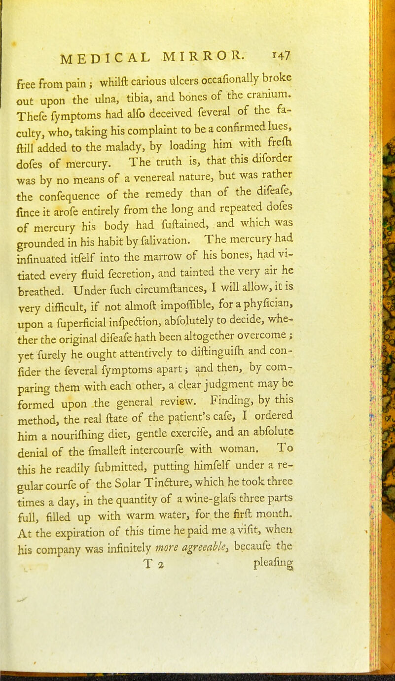 free from pain; whilft carious ulcers occafionally broke out upon the ulna, tibia, and bones of the cranium. Thefe fymptoms had alfo deceived feveral of the fa- culty, who, taking his complaint to be a confirmed lues, ftiU added to the malady, by loading him with frefti dofes of mercury. The truth is, that this diforder was by no means of a venereal nature, but was rather the confequence of the remedy than of the difeafe, fmce it arofe entirely from the long and repeated dofes of mercury his body had fuftained, and which was grounded in his habit by falivation. The mercury had infmuated itfelf into the marrow of his bones, had vi- tiated every fluid fecretion, and tainted the very air he breathed. Under fuch circumitances, I will allow, it is very difficult, if not almoft impoffible, for a phyfician, upon a fuperficial infpedllon, abfolutely to decide, whe- ther the original difeafe hath been altogether overcome ; yet furely he ought attentively to diftinguifh and con- fider the feveral fymptoms apart j and then, by com- paring them with each other, a clear judgment may be formed upon the general review. Finding, by this method, the real ftate of the patient's cafe, I ordered him a nourifhing diet, gentle exercife, and an abfolute denial of the fmaileft intercourfe with woman. To this he readily fubmitted, putting himfelf under a re- gular courfe of the Solar Tindure, which he took three times a day, in the quantity of a wine-glafs three parts full, filled up with warm water, for the firft month. At the expiration of this time he paid me a vifit, when his company was infinitely more agreeable^ becaufe the T 2 pleafing