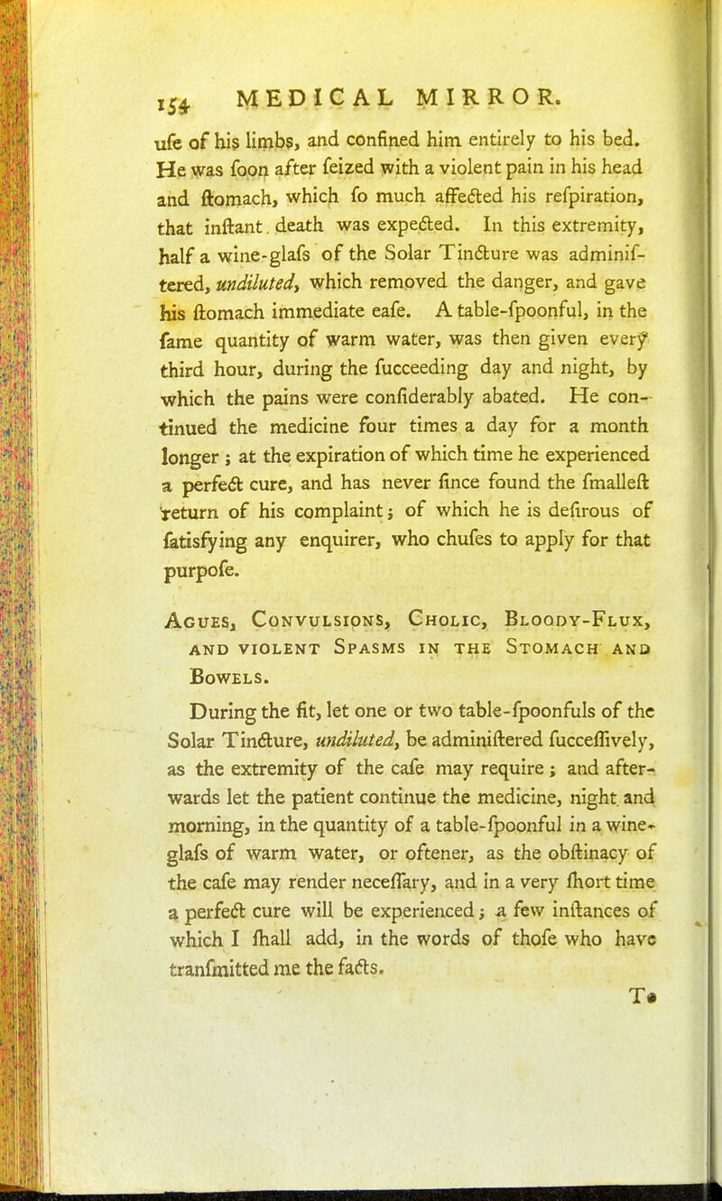 ufc of his limb?, and confined him entirely to his bed. He was foon after feized ^ith a violent pain in his head and ftomach, which fo much afFeded his refpiration, that inftant. death was expefted. In this extremity, half a wine-glafs of the Solar Tindure was adminif- tcred, undiluted, which removed the danger, and gave his ftomach immediate eafe. A table-fpoonful, in the fame quantity of warm water, was then given everf third hour, during the fucceeding day and night, by which the pains were confiderably abated. He con- tinued the medicine four times a day for a month longer ; at the expiration of which time he experienced a perfedt cure, and has never fince found the fmalleft *return of his complaint j of which he is defirous of fatisfying any enquirer, who chufes to apply for that purpofe. Agues, Convulsions, Cholic, Bloody-Flux, AND VIOLENT SpASMS IN THE StOMACH ANO Bowels. During the fit, let one or two table-fpoonfuls of the Solar Tindure, undiluted, be adminiftered fucceflively, as the extremity of the cafe may require; and after- wards let the patient continue the medicine, night and morning, in the quantity of a table-fpoonful in a wine-^ glafs of warm water, or oftener, as the obftinacy of the cafe may render neceflary, and in a very Ihort time a perfed: cure will be experienced; a few inftances of which I fhall add, in the words of thofe who have tranfmitted me the fads.