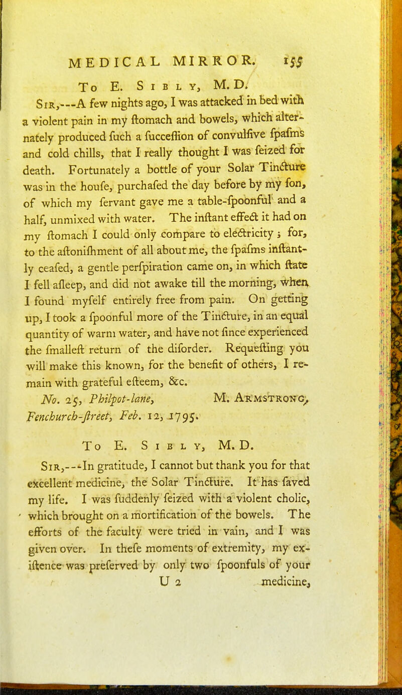 To E. S I B L Y, M. D. Sir,—A few nights ago, I was attacked in bed with a violent pain in my ftomach and bowels, which alter- nately produced fuch a fucceflion of convulfive fpafms and cold chills, that I really thought I was feized for death. Fortunately a bottle of your Solar Tindure was in the houfe, purchafed the day before by my fon, of which my fervant gave me a table-fpoonful and a half, unmixed with water. The inftant effed; it had on my ftomach I could only compare to electricity j for, to the aftonifliment of all about me, the fpafms inftant- ly ceafed, a gentle perfpiration came on, in which ftate I fell afleep, and did not awake till the morning, when, I found myfelf entirely free from pain. On getting up, I took a fpoonful more of the Tindure, in an equal quantity of warm water, and have not fince experienced the fmalleft return of the diforder. Requefting you will make this known, for the benefit of others, I re- main with grateful efteem, &c. No. 25, Philpt-laney M. A-rmstrong) Fenchurch -ftreet^ Feb. 12,1795. To E. S I B L Y, M. D. Sir,---In gratitude, I cannot but thank you for that excellent medicine, the Solar Tinflure. It has favcd my life. I was fuddenly feized with a violent cholic, ' which brought on a mortification of the bowels. The efforts of the faculty were tried in vain, and I was given over. In thefe moments of extremity, my ex- iftenee^ was preferved by only two fpoonfuls of your U 2 medicine.