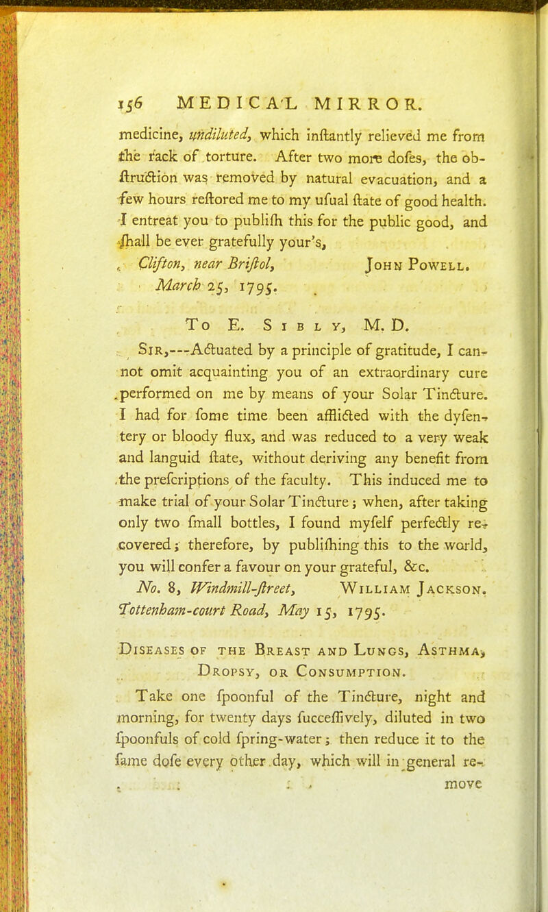 medicine, undiluted^ which inftantly relieved me from the rack of torture. After two more dofes, the ob- ftruiSlion was removed by natural evacuation, and a ■few hours reftored me to my ufual ftate of good health. -I entreat you to publifh this for the public good, and ^all be ever gratefully your's., , Clifton J near Briftoly John Powell. March 2^y iJ^S- To E. S I B L y, M. D. : Sir,—Adluated by a principle of gratitude, I can- not omit acquainting you of an extraordinary cure .performed on me by means of your Solar Tindure. I had for fome time been afflidled with the dyfen-^ tery or bloody flux, and was reduced to a very weak and languid ftate, without deriving any benefit from .the prefcrip|:ions of the faculty. This induced me to make trial of your Solar Tindure; when, after taking only two fmall bottles, I found myfelf perfedly re- covered J therefore, by publifliing this to the world, you will confer a favour on your grateful, &c. No. 8, fVindmill-Jlreety William Jackson. 'Tottenham-court Roady May i^y 1795. Diseases of the Breast and Lungs, AsTHMAj Dropsy, or Consumption. Take one fpoonful of the Tindlure, night and morning, for twenty days fucceflively, diluted in two ipoonfuls of cold fpring-water; then reduce it to the fame dofe every other , day, which will in;general xq^. , > move